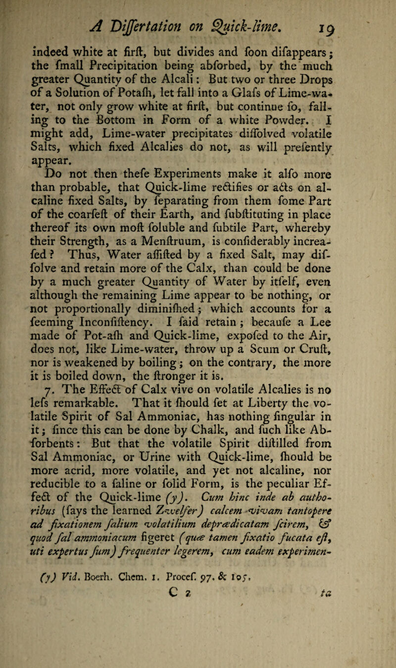 indeed white at firft, but divides and foon difappears; the fmall Precipitation being abforbed, by the much greater Quantity of the Alcali: But two or three Drops of a Solution of Potafh, let fall into a Glafs of Lime-wa« ter, not only grow white at firft, but continue fo, fall¬ ing to the Bottom in Form of a white Powder. I might add. Lime-water precipitates dilTolved volatile Salts, which fixed Alcalies do not, as will prelently appear. Do not then thefe Experiments make it alfo more than probable^ that Quick-lime redifies or a6ls on al- caline fixed Salts, by feparating from them fome Part of the coarfeft of their Earth, and fubftituting in place thereof its own moft foluble and fubtile Part, whereby their Strength, as a Menftruum, is confiderably increa- fed ? Thus, Water affifted by a fixed Salt, may dif- folve and retain more of the Calx, than could be done by a much greater Quantity of Water by itfelf, even although the remaining Lime appear to be nothing, or not proportionally diminifhed j which accounts for a feeming Inconfifiency. I faid retain; becaufe a Lee made of Pot-afii and Quick-lime, expofed to the Air, does not, like Lime-water, throw up a Scum or Cruft, nor is weakened by boiling; on the contrary, the more it is boiled down, the ftronger it is. 7. The EiFedt of Calx vive on volatile Alcalies is no lefs remarkable. That it ftiould fet at Liberty the vo¬ latile Spirit of Sal Ammoniac, has nothing fingular in it; fince this can be done by Chalk, and fuch like Ab- forbents: But that the volatile Spirit diftilled from Sal Ammoniac, or Urine with Quick-lime, fhould be more acrid, more volatile, and yet not alcaline, nor reducible to a faline or folid Form, is the peculiar Ef- fedl of the Quick-lime fyj. Cum hinc inde ab autho- rihus (fays the learned 2,K.velfer) calcem ^vi^am tantopere ad jixationem falium <volatilium depnedicatam fcirem^ quod fal am7noniacum figeret (qute tamen Jixatio fucata ejiy uti expertus fiim) frequenter legeremy cum eadem experiment (y) Vid. Boerh. Chem. i. Procef. 97. & loy. C z ta