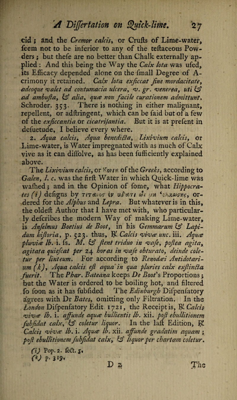 cld ; and the Cremor calds, or Crufts of Lime-water, feem not to be inferior to any of the teftaceous Pow¬ ders j but thefe are no better than Chalk externally ap¬ plied : And this being the Way the Calx lota was ufed, its Efficacy depended alone on the fmall Degree of A- crimony it retained. Calx lota exjiccat Jlne mordacitate^ adeoqiie walet ad contumacia ukera^ n). gr. venerea, uti ad amhujia^ alia, qua non facile curationem admittunt, Schroder. 353, There is nothing in either malignant, repellent, or adftringcnt, which can be faid but of a few of the exficcantia or cicatrifantia. But it is at prefent in dcfuetude, I believe every where. 2. Aqua calcisf Aqua bene did a ^ Lixivium calcisy or Lime-water, is Water impregnated with as much of Calx vive as it can diffolve, as has been fufficiently explained above. The Lixivium calcisy or of the Greeks, according to Galen, 1. c. was the firft Water in which Quick-lime was walked j and in the Opinion of fome, what Hippocra¬ tes (i) deligns by T/rati-ocr iv uLstT/ mc y.n or¬ dered for the Alphus and Lepra. But whatever is in this, the oldeft Author that 1 have met with, who particular¬ ly defcribes the modern Way of making Lime-water, is Anfelmus Boetius de Boot, in his Gemmarum lA Lapi- dum hiforia, p. 523. thus, Calcis viva unc.\\\. Aqua pluvia lb. i. fs. M. lA fient triduo in vafe, pofiea agita^ agitata quiefcat per 24 boras in vafe obturato, deinde cole~ tur per linteum. For according to Renodai Antidotari- tm(k). Aqua calcis efi aquain qua pluries calx exfinda fuerit. The Phar. Bateana keeps De Books Proportions; but the Water is ordered to be boiling hot, and filtered fo foon as it has fubfided The Edinburgh Difpenfatory agrees with Dr Bates, omitting only Filtration. In the Difpenfatory Edit 1721, the Receipt is, Pi viva lb, i. affunde aqua bullientis lb. xii. poji ebullitioiient fuhfidat calx, iA coletur liquor. In the laft Edition, 1^ Calcis viva lb. i. Aqua lb. xii. affunde gradatim aquam j pof ebullitionem fubfdat calx, ^A liquor per chart am coletur. (i) Pop. 2. ftdt. (k) p. 319. D z The