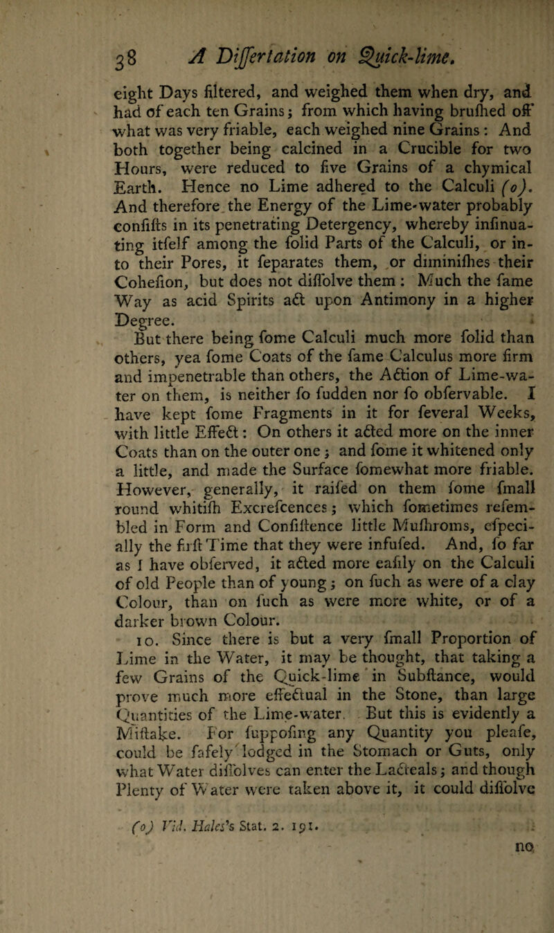 eight Days filtered, and weighed them when dry, and had of each ten Grains; from which having brufhed oft* what was very friable, each weighed nine Grains: And both together being calcined in a Crucible for two Hours, were reduced to five Grains of a chymical Earth. Hence no Lime adhered to the Calculi (0). And therefore.the Energy of the Lime-water probably confifts in its penetradng Detergency, whereby infinua- ting itfelf among the folid Parts of the Calculi, or in¬ to their Pores, it feparates them, .or diminiflies their Cohefion, but does not diflblve them : Much the fame Way as acid Spirits adl upon Antimony in a higher Degree. But there being fome Calculi much more folid than others, yea fome Coats of the fame Calculus more firm and impenetrable than others, the Aftion of Lime-wa¬ ter on them, is neither fo fudden nor fo obfervable. I - have kept fome Fragments in it for feveral Weeks, with little Effect: On others it a£led more on the inner Coats than on the outer one; and fome it whitened only a little, and made the Surface fomewhat more friable. However, generally, it raifed on them fome fmall round whitilh Excrefcences j which fometimes refem- bled in Form and Confiltence little Mufiiroms, cfpeci- ally the fiiftTime that they were infufed. And, fo far as I have obferved, it adled more eafily on the Calculi of old People than of young; on fuch as were of a clay Colour, than on fuch as were more white, or of a darker brown Colour. 10. Since there is but a veiy fmall Proportion of Lime in the Water, it may be thought, that taking a few Grains of the Quick-lime * in Subftance, would prove much rriore effeftual in the Stone, than large Quantities of the Lime-water. But this is evidently a Miftake. For luppofmg any Quantity you pleafe, could be fafely'lodged in the Stomach or Guts, only what Water diliblves can enter the Ladteals; and though Plenty of Water were taken above it, it could difiblvc (0) r/J. FLki’s Stat. 2. 191. no