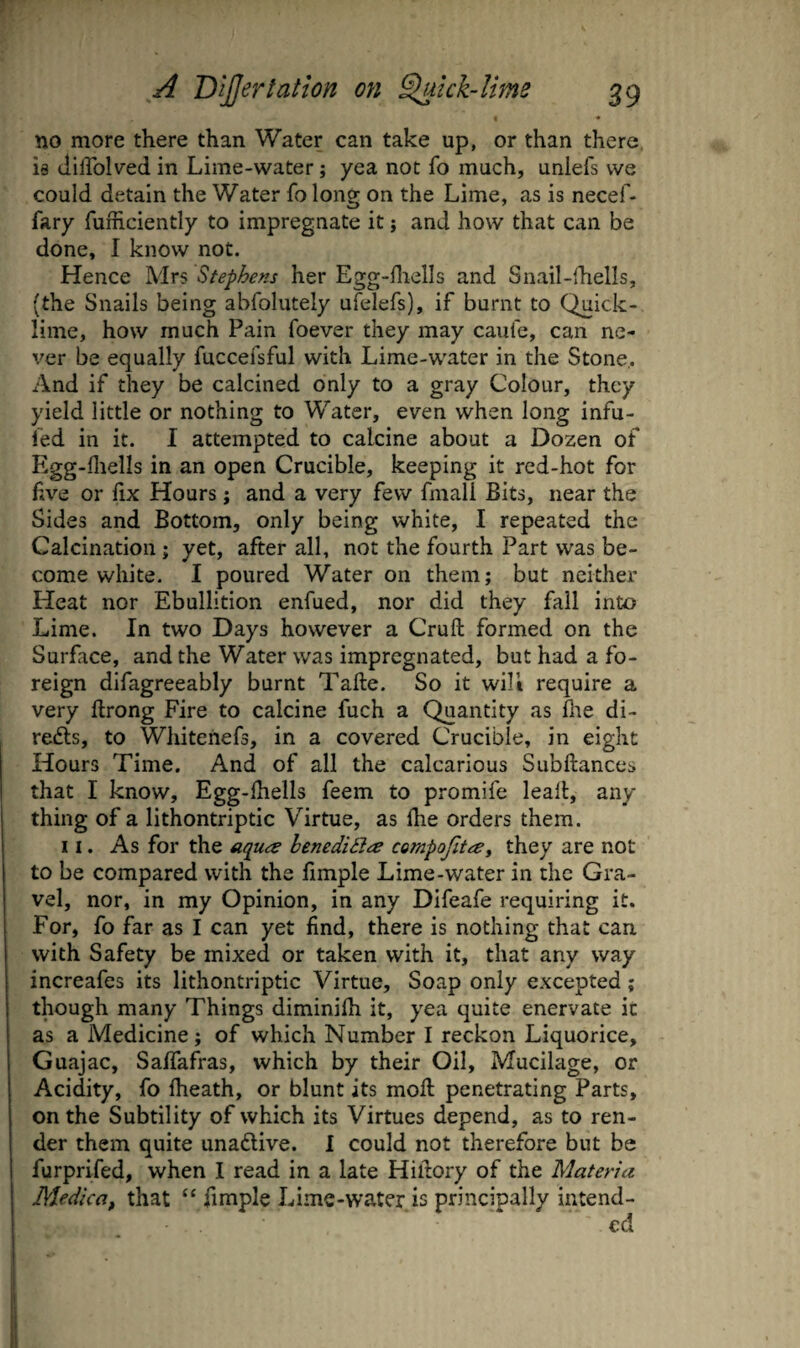 « ♦ no more there than Water can take up, or than there, is dilTolved in Lime-water; yea not fo much, unlefs we could detain the Water fo long on the Lime, as is necef- fary fufficiently to impregnate it; and how that can be done, I know not. Hence Mrs Stephens her Egg-fliells and Snail-lhells, (the Snails being abfolutely ufelefs), if burnt to Quick¬ lime, how much Pain foever they may caufe, can ne¬ ver be equally fuccefsful with Lime-water in the Stone,. And if they be calcined only to a gray Colour, they yield little or nothing to Water, even when long infu- led in it. I attempted to calcine about a Dozen of Egg-fliells in an open Crucible, keeping it red-hot for five or fix Hours; and a very few fmall Bits, near the Sides and Bottom, only being white, I repeated the Calcination; yet, after all, not the fourth Part was be¬ come white. I poured Water on them; but neither Heat nor Ebullition enfued, nor did they fall into Lime. In two Days however a Cruft formed on the Surface, and the Water was impregnated, but had a fo¬ reign difagreeably burnt Tafte. So it will require a very ftrong Fire to calcine fuch a Quantity as flie di- refts, to Whiteriefs, in a covered Crucible, in eight Hours Time. And of all the calcarious Subftances that I know, Egg-fhells feem to promife leaft, any thing of a lithontriptic Virtue, as Ihe orders them. II. As for the aques henediilte compofitay they are not to be compared with the fmple Lime-water in the Gra¬ vel, nor, in my Opinion, in any Difeafe requiring it. For, fo far as I can yet find, there is nothing that can with Safety be mixed or taken with it, that any way increafes its lithontriptic Virtue, Soap only excepted; though many Things diminifh it, yea quite enervate in as a Medicine; of which Number I reckon Liquorice, Guajac, Saffafras, which by their Oil, Mucilage, or Acidity, fo Iheath, or blunt its moft penetrating Parts, on the Subtility of which its Virtues depend, as to ren¬ der them quite unadlive. I could not therefore but be furprifed, when I read in a late Hiftory of the Materia Medica, that “ fimple Lime-water is principally intend-