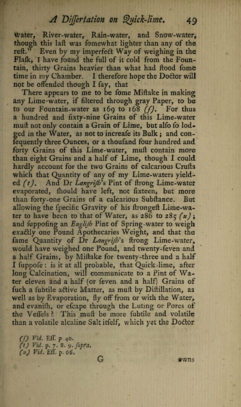 Water, River-water, Rain-water, and Snow-water, though this laft was fomewhat lighter than any of the reft.” Even by my imperfect Way of weighing in the Flafk, I have found the full of it cold from the Foun¬ tain, thirty Grains heavier than what had ftood fome time in my Chamber. I therefore hope the Doftor will not be offended though I fay, that There appears to me to be fome Miftake in making any Lime-water, if filtered through gray Paper, to be to our Fountain-water as 169 to 168 (f). For thus a hundred and fixty-nine Grains of this Lime-water mu ft not only contain a Grain of Lime, but alfo fo lod¬ ged in the Water, as not to increafe its Bulk; and con- fequently three Ounces^ or a thoufand four hundred and forty Grains of this Lime-water, muft contain more than eight Grains and a half of Lime, though I could hardly account for the two Grains of calcarious Crufts which that Quantity of any of my Lime-waters yield¬ ed (t). And Dr LangriJFi, Pint of ftrong Lime-water evaporated, fhould have left, not fixteen, but more than forty-one Grains of a calcarious Subftance. But allowing the fpecific Gravity of his ftrongeft Lime-wa¬ ter to have been to that of Water, as 286 to 285 (u) \ and fuppofing an Englijh Pint of Spring-water to weigh exactly one Pound Apothecaries Weighty and that the fame Quantity of Dr LangriJ}?\ ftrong Lime-water, would have weighed one Pound, and twenty-feven and a half Grains, by Miftake for twenty-three and a half 1 fuppofe : is it at all probable, that Quick-lime, after long Calcination, will communicate to a Pint of Wa¬ ter eleven and a half (or feven and a half) Grains of fuch a fubtile active Matter, as muft by Diftillation, as well as by Evaporation, fly off from or with the Water, and evanifli, or efcape through the Luting or Pores of the VelTels? This muft be more fubtile and volatile than a volatile alcaline Salt itfelf, which yet the Dodtor (f) Vid. Eft. p 40. (^tj Vid. p. 7. 8. (ii) Vid. Eft p. 6^. G ewns