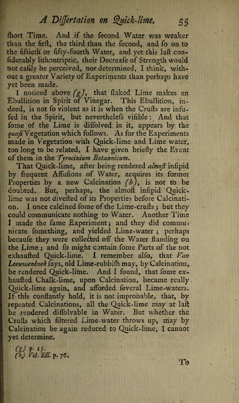 fhort Time. And if the fecond Water was weaker than the firil, the third than the fecond, and fo on to the fiftieth or fifty-fourth Water, and yet this laft con- fiderably lithontriptic, their Decreafe of Strength would not eafily be perceived, nor determined, 1 think, with¬ out a greater Variety of Experiments than perhaps have yet been made. I noticed above (g)^ that flaked Lime makes an Ebullition in Spirit of Vinegar. This Ebullition, in¬ deed, is not fo violent as it is when the Cruils are infu- fed in the Spirit, but neverthelefs vifible: And that fome of the Lime is difiblved in it, appears by the quaji Vegetation which follows. As for the Experiments made in Vegetation with Quick-lime and Lime water, too long to be related, I have given briefly the Event of them in the Tyrocinium Botannicum. That Quick-lime, after being rendered almojl inlipid by frequent AfFufions of Water, acquires its former Properties by a new Calcination (h)y is not to be doubted. But, perhaps, the almoft infipid Quick* lime was not divefled of its Properties before Calcinati¬ on. I once calcined fome of the Lime-cruflis j but they could communicate nothing to Water. Another Time I made the fame Experiment; and they did commu- nicate fomething, and yielded Lime-water ; perhaps becaufe they were colleded off the Water ftanding on the Lime ; and fo might contain fome Parts of the not exhaufted Quick-lime. I remember alfo, that Fan Leeuwenhoek fays, old Lime-rubbifh may, by Calcination, be rendered Quick-lime. And I found, that fome ex¬ haufted Chalk-lime, upon Calcination, became really Quick-lime again, and afforded feveral Lime-waters. If this conftantly hold, it is not improbable, that, by repeated Calcinations, all the Quick-lime may at laft be rendered diifolvable in Water. But whether the Crufts which filtered Lime-water throws up, may by Calcination be again reduced to Quick-lime, I cannot yet determine. (g) P- iJ- (hj Eir, p. 75, To