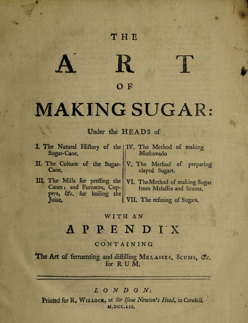 A R O F T MAKING SUGAR: Under the HEADS of I. The Natural Hiftory of the Sugar-Cane. II. The Culture of the Sugar- Cane. III. The Mills for prefling the Canes; and Furnaces, Cop¬ pers, Csfr. for boiling the Juice. IV. The Method o£ making Mufcovado V. The Method of preparing clayed Sugars. VI. TheMethod of making Sugar from Melafles and Scums. VII, The refining of Sugars. WITH AN APPENDIX CONTAINING •-> v ■ • The Art of fermenting and diftilling Me lasses, Scums, <3V. for RUM. LONDON: Trinted for R, Willock, at Sir Ifaac Newton's Head, in CornhilU M.DCC.LII,