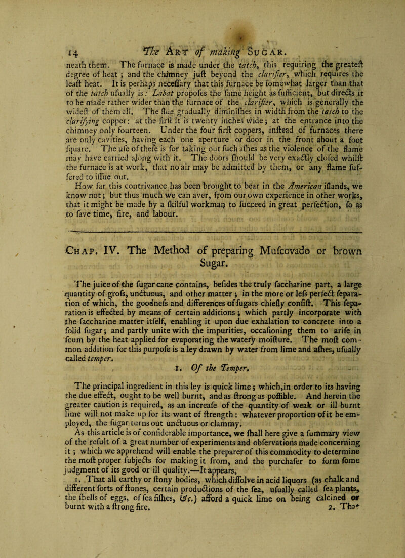 neaththem. ’The furnace is made under the tatch> this requiring the greateft degree of heat ; and the chimney juft beyond the clarifier, which requires the leaft heat. It is perhaps neceflary that this furnace be fomewhat larger than that of the tatch ufually is; Labat propofes the fame height as fuflicient, but directs it to be made rather wider than the furnace of the chrifier, which is generally the wideft of them all. The flue gradually diminifhes in width from the tatch to the clarifying copper: at the hrft it is twenty inches wide; at the entrance into the chimney only fourteen. Under the four firft coppers, inftead of furnaces there are only cavities, having each one aperture or door in the front about a foot fquare. The ufe ofthefe is for taking outfuchafhes as the violence of the flame may have carried ajong with it. The doors fhould be very exadlly clofed whilfi the furnace is at work, that no air may be admitted by them, or any flame dif¬ fered to iflue out. How far this contrivance has been brought to bear in the American iflands, we know not; but thus much we can aver, from our own experience in other works, that it might be made by a fkilful workman to fucceed in great perfection, fo as to fave time, fire, and labour. Chap. IV. The Method of preparing Mufcovado or brown Sugar. The juice of the fugarcane contains, befides the truly faccharine part, a large quantity of grofs, undtuous, and other matter ; in the more or lefs perfedt repara¬ tion of which, the goodnefs and differences offugars chiefly confift. This repa¬ ration is effedted by means of certain additions ; which partly incorporate with jthe faccharine matter itfelf, enabling it upon due exhalation to concrete into a folid fugar; and partly unite with the impurities, occafioning them to arife in fcum by the heat applied for evaporating the watery moifture. The moft com¬ mon addition for this purpofe is a ley drawn by water from lime and allies, ufualJy called temper. I. Of the Temper, The principal ingredient in this ley is quick lime 5 which,in order to its having the due eftedt, ought to be well burnt, and as ftrong as poflible. And herein the greater caution is required, as an increafe of the quantity of weak or ill burnt lime will not make up for its want of ftrength : whatever proportion of it be em¬ ployed, the fugar turns out unctuous or clammy. As this article is of confiderable importance, we (hall here give a fummary view of the refult of a great number of experiments and obfervations made concerning it ; which we apprehend will enable the preparer of this commodity to determine the moft proper fubjedts for making it from, and the purchafer to form fome judgment of its good or ill quality.—It appears, 1. That all earthy or ftony bodies, which diffolve in acid liquors (as chalk and different forts of ftones, certain produdtions of the fea, ufually called fea plants, the (hellsof eggs, offeafdhes, &c.) afford a quick lime on being calcined or burnt with a ftrong fire. 2. Tha*