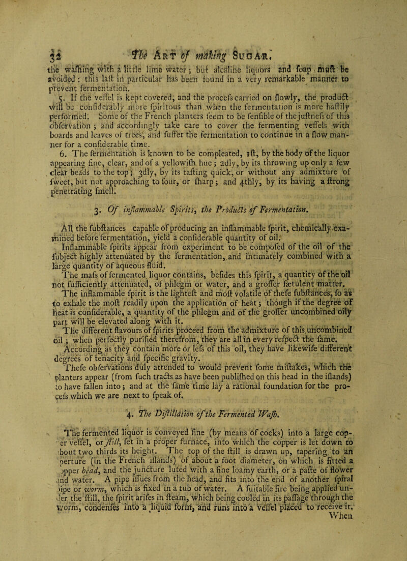 the wafbmgwith i little lime water; bui alcdlihe liquors and foap mtifl be avoided : this laft in particular has been found in a very remarkable manner, to prevent fermentation, 5. If the vefl'el is kept covered, and the procefs carried on (lowly, the produdl Will be cohfiderably more fpiritous than when the fermentation is more haftily performed. Some of the French planters feem to be fenfible of thejuftnefs of this dbfervation \ and accordingly take care to cover the fermenting vefTels with boards and leaves of trees, and fuffer the fermentation to continue in a flow man¬ ner for a confiderable time. 6. The fermentation is known to be compleated, ift, by the body of the liquor appearing fine, clear, and of a yeliowifh hue ; 2dly, by its throwing up only a few clear beads to the top * 3dly, by its tailing quick, or without any admixture of fvveet, but not approaching to four, or {harp; and 4thly, by its having a ftrong penetrating firiell. 3. Of inflammable Spirits, the Produffs of Fermentation, All the fubftarices capable of producing an inflammable fpirit, chemically exa¬ mined before fermentation, yield a confiderable quantity of oil. Inflammable fpirits appear from experiment to be compofed of the oil of the fubjed highly attenuated by the fermentation,.and intimately combined with a large quantity of aqueous fluid. The mafs of fermented liquor contains, befides this fpirit, a quantity of the oil not fufficiently attenuated, of phlegm or water, and a grofler fsetulent matter. The inflammable fpirit is the lighteft and moft volatile of thefe fubftances', fo as to exhale the moft readily upon the application of heat; though if the degree of heat is confiderable, a quantity of the phlegm and of the grofler uncombined oily part will be elevated along with it. The different flavours of fpirits proceed from the admixture of this uncombirieef oil ; when perfectly purified therefrom, they are all in every refpedt the fame. According as they contain more or lefs of this oil, they have likewife different degrees of tenacity arid fpecific gravity. Thefe obferVations duly attended to would prevent fome miftalces, which the planters appear (from fuch tradts as have been publifhedon this head in the iflands) to have fallen into; and at the fame time lay a rational foundation for the pro- cefs which we are next to fpeak of. 4. The Diflillation of the Fermented JVaJh. The fermented liquor is conveyed fine (by means of cocks) into a large cop¬ er veflel, or ft ill, fet in a proper furnace, into which the copper is let down to 'bout two thirds its height. The top of the ftill is drawn up, tapering to an perturb (in the French iflands) of about a foot diameter, on which is fitted a >pper hea.d9 and the juncture luted with a fine loamy earth, or a pafte of flower and water. A pipe ilfues from the head, and fits into the end of another fpiral •ipe or worm, which is fixed in a tub of water. A fuitable fire being applied un¬ der the ftill, the fpirit arifes in fleam, which being cooled in its paflage through the Y/orm, condenfes into a liquid form, and runs into a Vdfl'el placed to receive it. When