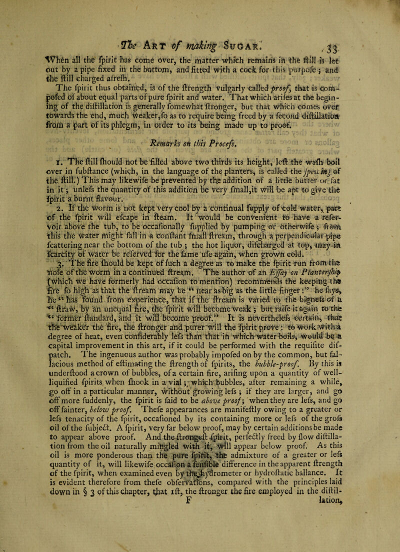 ’Wh^n all the fpirit has come over, the matter whrch remains in the Hill is let out by a pipe fixed in the bottom, and fitted with a cock for this purpofe \ and the ftill charged afrefn. The fpirit thus obtained, is of the ftrength vulgarly called proofs that is com- pofed of about equal parts of pure fpirit and water. That which arifes at the begin- mg of the diftillation is generally fomewhat ftronger, but that which comes over towards the end, much Weaker,fo as to require being freed by a fecond diftiiiatioa from a part of its phlegm, in order to its being made up to proof. Remarks oti this Procefs, 1. The ftillfhould not be filled above two thirds its height, left the wafh boil over in fubftance (which, in the language of the planters, is called the fpetifor of the ftill.) This may likewife be prevented by the addition of a little batter or fat in it; unlefs the quantity of this addition be very fmall,it will be apt to give the fpirit a burnt flavour. 2. If the worm is not kept Very cool by a continual fupply of'Cold water, part of the fpirit will efcape in fteam. It would be convenient to have a refer* voir above the tub, to be occafionally fupplied by pumping or Other wife ; from this the water might fall in a conftant frnall ftream, through a perpendicular pipe fcattering near the bottom of the tub ; the hot liquor, difcharged at top, may in fcarcity of water be referved for the fame ufe again, when grown cold. ‘3. The fire fhould be kept of fuch a degree as to make the fpirit run from the ft ole of the worm in a continued ftream. The author of an EJfay on Planterfhip (which we have formerly had occafion to mention) recommends the keeping thi fire fo high as that the ftream may be “ near as big as the little fihger he fays, hets h'as found from experience, that if the ftream is varied to the bignefs of n ftraW, by an unequal fire, the fpirit Will become weak ; but raife it again to the *6 former ftandard, and it will become proof.3* It is neverthelefs certain, that tile Weaker the fire, the ftronger and purer will the fpirit prove : to work with a degree of heat, even considerably lefs than that in which Water boils, would be a capital improvement in this art, if it could be performed with the requifite dif- patch. The ingenuous author was probably impofed on by the common, but fal¬ lacious method of eftimating the ftrength of fpirits, the bubble-proof. By this is underftood a crown of bubbles, of a certain fire, arifing upon a quantity of well- liquified fpirits when fhook in a vial;; which bubbles, after remaining a while, go off in a particular manner, without growing lefs ; if they are larger, and go off more fuddenly, the fpirit is faid to be above proof; when they are lefs, and go off fainter, below proof. Thefe appearances are manifeftly owing to a greater or lefs tenacity of the fpirit, occafioned by its containing more or lefs of the grofs oil of the fubje<Sl. A fpirit, very far below proof, may by certain additions be made to appear above proof. And theftrongeft fpirit, perfectly freed by flow diftilla- tion from the oil naturally mingled with it. Will appear below proof. As this oil is more ponderous than the pure fpirit, the admixture of a greater or lefs quantity of it, will likewife occafion a fenfible difference in the apparent ftrength of the fpirit, when examined even by the^hyfirometer or hydroftatic ballance. It is evident therefore from thefe obfervatfons, compared with the principles laid down in § 3 of this chapter, tftat ift, the ftronger the fire employed in the diftil- F lation*