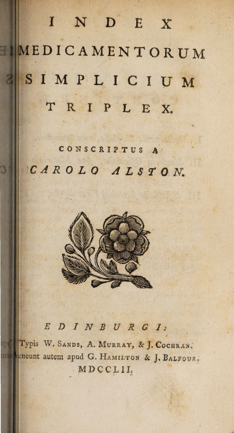 jNEDICAMENTORUM a N D E X SIMPLICIUM triplex. CONSCRIPTUS A' C A R 0 L 0 A L S T 0 K {i I i EDlNBURCIi 4 4 I ^Typis W. Sands, A. Murray, & J. Cochraj?»' jjneunt autem apud G. Hamilton & J, Balfour. M D C C L11*