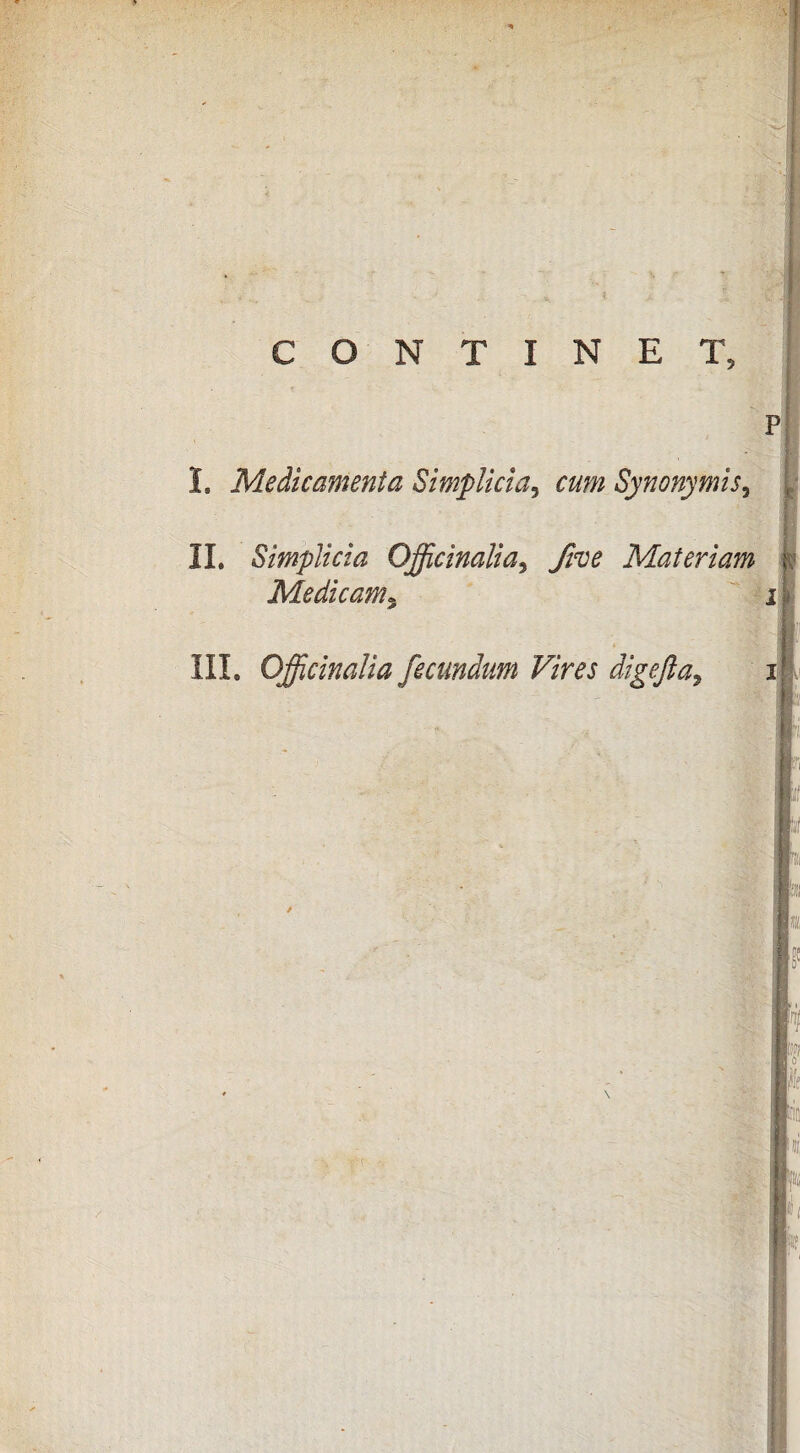 CONTINET, P I, Medicamenta Simplicia^ cum Synonymis^ II, Simplicia Officinalia^ fwe Materiam Medicam^ ' j III, Oficinalia fecundum Vires digefta^ I