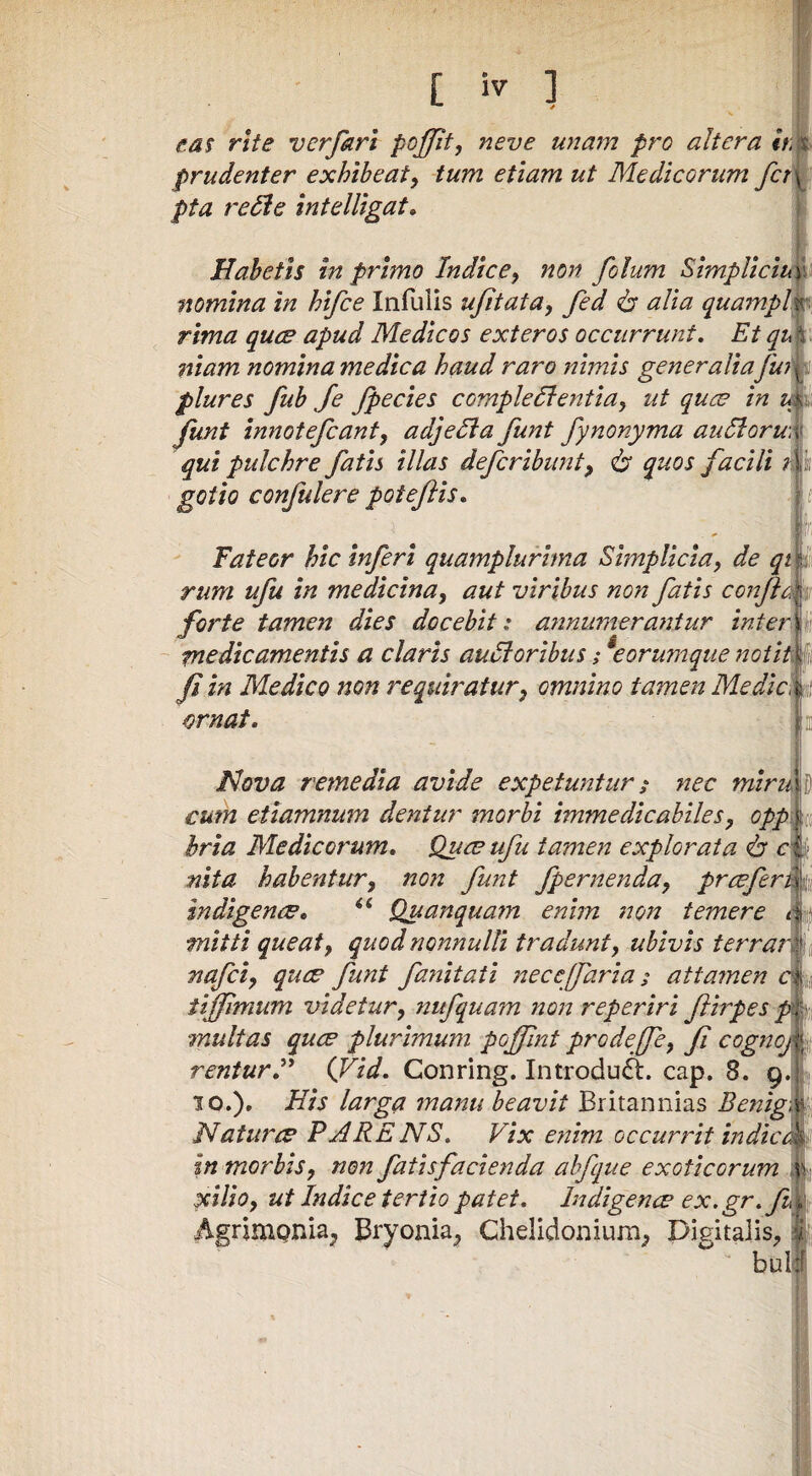 eas rite verfarl pojffit, neve unam pro altera //ijt prudenter exhibeat^ tum etiam ut Medicorum fcT\ pta retle intelUgat, ? Habetis in primo Indice^ non folum SimpUciu\%' nomina in hifce Infulis ujitata^ fed 6* alia quampl^ rima ques apud Medicos exteros occurrunt. Et qup niam nomina medica haud raro nimis generaliaJutk plures fub Je fpecies comple61 entia^ ut quce in Junt innotefcanfy adjedla funt fynonyma au6loru\i qui pulchre fatis illas defcribunt, quos facili gotio confulere poteftis. Fateor hic inferi quamplurima Simplicia, de qt rum ufu in medicina, aut viribus non fatis confleri, forte tamen dies docebit: annumerantur inter medicamentis a claris au6loribus; ^eorumque notith fi in Medico non requiratur, omnino tamen Medic^ ornat. Nova remedia avide expetuntur i nec miru cum etiamnum dentur morbi immedicabiles, opp\ fi hria Medicorum, Quce ufu tamen explorata 6* c nita habentur, non funt fpernenda, prcefer sndigence, Quanquam enim non temere mitti queat, quod nonnulli tradunt, ubivis terra, nafci, quce funt fanitati nece [farta; attamen iiffimum videtur, nufquam non reperiri firpes multas quce plurimum poffnt prodeffe, f cogno, renturi' ifid, Conring. Introduft. cap, 8. 9.1! 10.)» His larga manu beavit Britannias Benigm Naturce PARENS, Vix enim occurrit indic. In morbis, non fatisfacienda ahfque exoticorum xilio, ut Indice tertio patet, Indigeme ex.gr, fdh Agrimonia^ Bryonia^ Chelidonium^ Digitalis, buli