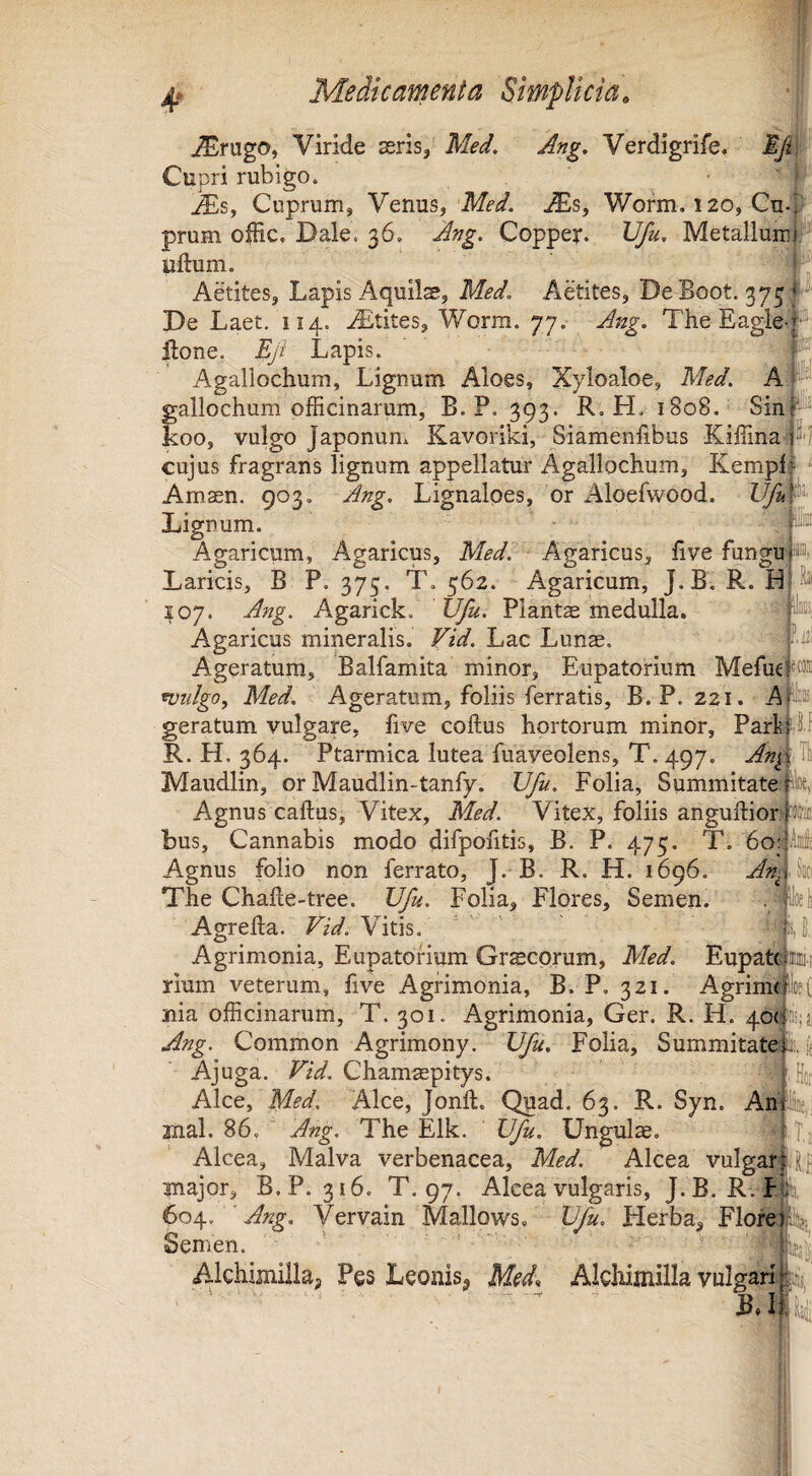 ^rugo, Viride seris, Med. Ang, Verdigrife. Cupri rubigo. p ^s, Cuprum, Venus,j$)s, Worm, 120, Cn-^ prum ofHc. Dale. 36, Ang. Copper. Vfu, Metalluinl’- uftum. f Aetites, Lapis Aquilae, Med. Aetites, DeBoot. 375**^' De Laet. 114. ^Etites, Worm. 77. Ang. The Eagle-i® ftone. Eji Lapis. P Agallochum, Lignum Aloes, Xyloaloe, Med. A#“ gallochum officinarum, B. P. 393. R, H. 1808. SinP^ koo, vulgo Japonun. Kavoriki, Siamenfibus Kiffina P'/ cujus fragrans lignum appellatur Agallochum, Kempl Amaen. 903, Ang. Lignaloes, or Aloefwood. Vfu Lignum. Agaricum, Agaricus, Med^ Agaricus, live fungu >®i Laricis, B P. 375. T. 562. Agaricum, J.B. R. H 107. Ang. Agarick. Vfu. Planta'medulla. ^ Agaricus mineralis. Vid. Lac Lunae. Ageratum, Balfamita minor, Eupatorium MefueFOffl wiilgo, Med. Ageratum, foliis ferratis, B. P. 221. Am geratum vulgare, five coftus hortorum minor, Park ij f R. H. 364. Ptarmica lutea fuayeolens, T. 497. Anf Tl Maudlin, or Maudlin-tanfy. Vfu. Folia, Summitate^ Agnus caftus. Vitex, Med. Vitex, foliis anguftiori bus. Cannabis modo difpofitis, B. P. 475. T. 6o4‘®Ie Agnus folio non ferrato, J. B. R. H. 1696. An^ih The Challe-tree. Vfu. Folia, Flores, Semen. . - llocl Agreha. Vid. Vitis. ' ij, Agrimonia, Eupatorium Grscorum, Med. Eupatciirjiii.i rium veterum, five Agrimonia, B. P, 321. AgrirritlfeC nia officinarum, T. 301. Agrimonia, Ger. R. H. 4oF5;si Ang. Common Agrimony. Vfu. Folia, Summitate i. fj Ajuga. Vid. Chamsepitys. Ho; Alce, Med. Alce, Jonft. Quad. 63. R. Syn. Ahlsc, 2nal. 86, Ang. The Elk. Vfu. Ungula, - : T,2 Alcea, Malva verbenacea, Med. Alcea vulgari lji major, B.P. 316. T. 97. Alcea vulgaris, J. B. R. fA, ^ Ang. Vervain Mallows, Vfu. Herba, Flore Semen. ' |f;| Alchimilla, Pes Leonis^ Med* Alchimilla vulgari k;