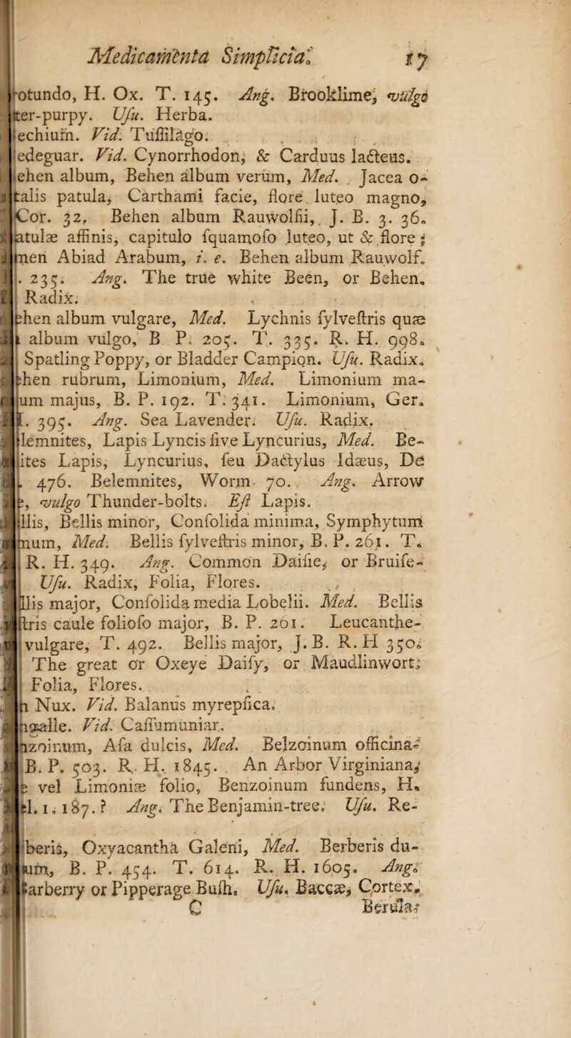 (*; otundo, H. Ox. T. 145. Ang. Brooklime^ <vulgii er-purpy. Ufu. Herba, lechium. Fid. Tullilago. . . ; ^ edeguar. Fid. Cynorrhodon^ & Carduus ladeus. ehen album, Behen album verum, Med. . Jacea o- talis patula, Carthami facie, flore luteo magno, |Cor. 32, Behen album Rauvvoliii, J. B. 3. 36« jatulae affinis, capitulo fquamofo luteo, ut & flore- nen Abiad Arabum, i. e. Behen album Rauwolf, 233. Ang. The true white Been, or Behen, Radix. ihen album vulgare, Med. Lychnis fylveflris quas [ album vulgo, B Pi 203. T. 333. R. H. 998, Spatling Poppy, or Bladder Campion. Ufu. Radix, hen rubrum. Limonium, Med. Limonium ma- um majus, B. P. 192. T. 341. Limonium, Ger, 393. Ang. Sea Lavenderi Ufu. Radix, lemnites. Lapis Lyncis live Lyncurius, Med. Be- jites Lapis, Lyncurius, feu Dadylus Idaeus, De , ^y6. Belemnites, Worm. 70., Ang. Arrow j, KJu/go Thunder-boltSi Ef Lapis. Ilis, Bellis minor, Gonfolida minima, Symphytunl num, Med. Bellis fylveflris minor, B. P. 261. T. R. H. 349. Ang. Common Daifie^ or Bruife-» Ufu. Radix, Folia, Flores. , is major, Confolida media Lobelii. Med. Bellis ,3|l;ris caule foliofo major, B. P. 201. Leucanthe- m vulgare, T. 492. Bellis major, J.B. R. FI 330^ “i The great or Oxeye Daify, or Maudlinwortj Folia, Flores. 1 Nux. Fid. Balanus myrepiica. Uffalle. Fid. Caffumuniar. hzoinum, Afa dulcis, Med. Belzoinum officina- jB. P. 303. R. H., 1845. Arbor Virginiana/ t vel Limonias folio, Benzoinum fundens, H* 1.1,187.? TheEenjamin-tree; Ifu. Re- ’ • • V beris, Oxyacanth^ Galeni, Med. Berberis du- m, B. P. 454. T. 614. R. H. 1605. Ang^ arberry or Pipperage Bulli, Ufu. Baccse, QortexJ C Berula^