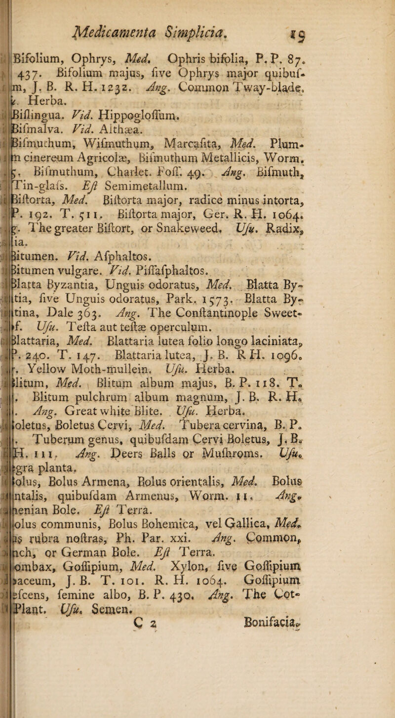 i J^e dic ament a Simplicia, Bifolium, Ophrys, Ophris bifblia, P. P. 87. 437. Bifolium majus, five Ophrys major quibuf. jn, J. B. R. H, 1232. Ang. Coiiimon Tway-blade, Herba. ''iflingua. Vid. HippoglolTum. ifmalva. Vid, Althsa. ifmuchum, Wifmuthum, Marcafita, Med. Plum- Bifmuthum, Charlet. FolI’. 49. Ang. Bifmuth, Tin-glals. Eji Semimetallum. ^iHorta, Med. Billorta major, radice minus intorta, 192. T. 511, Bidprta major, Ger. R. H. 1064. The greater Bifiort, or Snakeweed. VJu. Radix, la. Jitumen. Vid. Afphaltos. ijj litumen vulgare. TzV. Pifiafphaltos. JIatta Byzantia, Unguis odoratus, Med. Blatta By- tia, five Unguis odoratus, Park. 1573. Blatta By-* tina, Dale 363. Ang. The Conftantinople Sweet* f. Ufu. Telia aut teftas operculum. Uattaria, Med. Blattaria lutea folio longo laciniata, 240. T. 147. Blattaria lutea, J, B. R H. 1096. Yellow Moth-mullein. Ufu. Herba. Ilitum, Med. \ Blituni album majus, B. P. 118. T«, Blitum pulchrum album magnum, J. B. R. H* A/2g. Great white Blite. Ufu. Herba. Ii oletus, iBoletus Cervi, Med. Tubera cervina, B. P* . Tuberum genus, quibufdam Cervi Boletus, J* B« H. iiif Ang. Deers Balls gr MuBitgnis. Ufu^ gra planta. Glus, Bolus Armena, Bolus orientalis, Med. Bolus ntalis, quibufdam Armenus, Worm. M» lenian Bole. Efi Terra. olus communis. Bolus Bohemica, vel Gallica, Med* jiS rubra noftras, Ph. Par. xxi. Ang. Couimpn, hch, or German Bole. Eft Terra, lombax, Gollipium, Med. Xylon, hve GolTipiuni >aceum, J. B. T. loi. R. H. 1064. GolTipiuni pfcens, femine albo, B. P. 430, Ang. The Cot- Ufu., Semen. C 2 Bonifacia«y ]