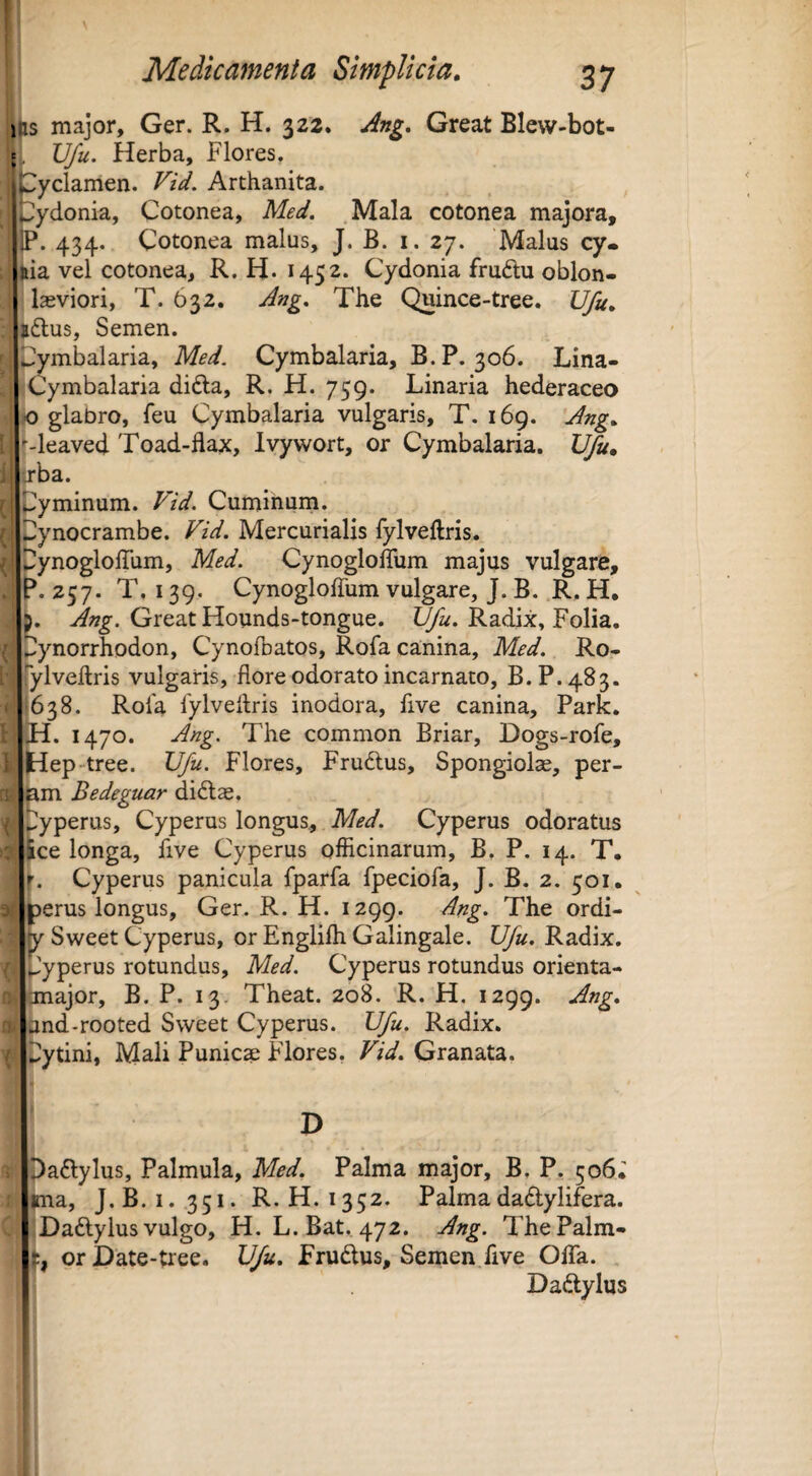 s major, Ger. R. H. 322. Ang. Great Blew-bot- Vfu. Herba, Flores, !^yclamen. Vid. Arthanita. ;)ydonia, Cotonea, Med. Mala cotonea majora, P. 434. Cotonea malus, J. B. i. 27. Malus cy« jiia vel cotonea, R. H. 1452. Cydonia fruftu oblon- lasviori, T. 632. Ang. The Quince-tree. JJfu. >dtus, Semen. >mbalaria, Med. Cymbalaria, B.P. 306. Lina- Cymbalaria difta, R. H. 759. Linaria hederaceo io glabro, feu Cymbalaria vulgaris, T. 169. Ang. •■-leaved Toad-flax, Ivywort, or Cymbalaria. Vfu, xba. yminum. Vid. Cuminum, ynocrambe. Vid. Mercurialis fylveftris. ^ Dynogloffum, Med. Cynogloffum majus vulgare, P.Z57. T. 139. Cynogloffum vulgare, J. B. R. H, b. Great Hounds-tongue. Radix, Folia, ..ynorrhodon, CynofDatos, Rofa canina, Med. Ro- rylveftris vulgaris, flore odorato incarnato, B.P. 483. (638. Rola fylveftris inodora, five canina, Park. H. 1470. Ang. The common Briar, Dogs-rofe, |H[ep-tree. Vfu. Flores, Frudlus, Spongiolae, per- ^m Bedeguar didlae. 4 ^yperus, Cyperus longus, Med. Cyperus odoratus f ice longa, five Cyperus officinarum, B. P. 14. T. f. Cyperus panicula fparfa fpeciofa, J. B. 2. 501. «erus longus, Ger. R. H. 1299. Ang. The ordi- Sweet Cyperus, or Englifti Galingale. Vfu. Radix, pyperus rotundus, Med. Cyperus rotundus orienta- unajor, B. P. 13. Theat. 208. R. H. 1299. and-rooted Sweet Cyperus. Vfu. Radix, ytini, Mali Punica Flores, Vid. Granata. D paflylus. Palmula, Med. Palma major, B, P. 506, ^ma, J.B. 1.351. R.H. 1352. Palmadadlylifera. IDaftyIus vulgo, H. L.Bat. 472. Ang. The Palm¬ ei orDate-tree. Vfu. f rudus. Semen five OlTa. Dadylus