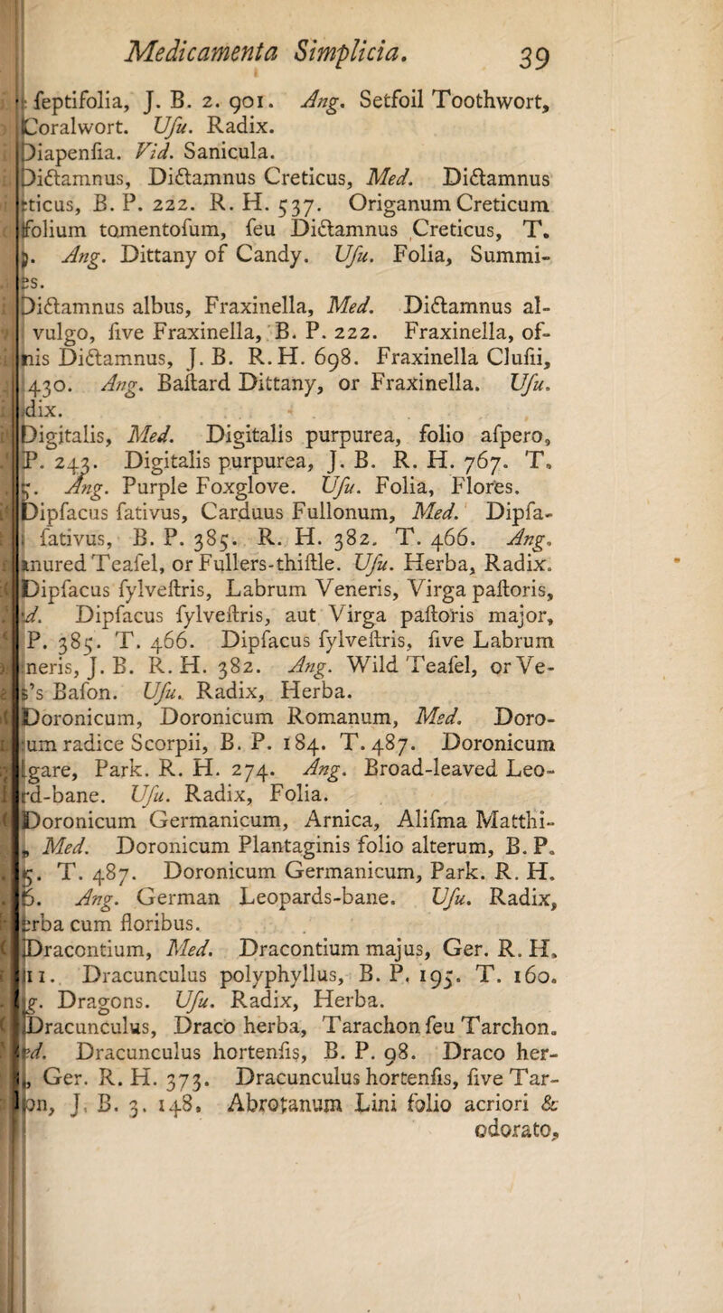 f feptifolia, J. B. 2. 901. Jng, Setfoil Toothwort, jCoralwort. Ufu. Radix, ii^iapenfia. Vid. Sanicula. ,)i(5lamnus, Didtamnus Creticus, Med. Diftamnus ^ticus, B. P. 222. R. H. 537. Origanum Creticum jfolium tomentofum, feu Diftamnus Creticus, T, Ang. Dittany of Candy. Ufu. Folia, Summi¬ us. piftamnus albus, Fraxinella, Med. Diftamnus al- i vulgo, Fve Fraxinella,'B. P. 222. Fraxinella, of- jnis Diftamnus, J. B. R.H. 698. Fraxinella Clulii, 1430. Ang. Baftard Dittany, or Fraxinella. Ufu. idix. Digitalis, Med. Digitalis purpurea, folio afpero, iP. 24^. Digitalis purpurea, J. B. R. H. 767. T. Ang. Purple Foxglove. IJfu. Folia, Flores, pfacus fativus. Carduus Fullonum, Med.' Dipfa- j fativus, B. P. 385. R. H. 382. T. 466. Ang. inuredTeafel, or Fullers-thiftle. Ufu. Fferba, Radix. Dipfacus fylveftris. Labrum Veneris, Virga palloris, A. Dipfacus fylveftris, aut Virga palloris major, P. 385. T. 466. Dipfacus fylveftris, five Labrum neris, J. B. R.H. 382. Ang. WildTeafel, orVe- $’s Bafon. Ufu. Radix, Herba. Doronicum, Doronicum Romanum, Med. Doro- lum radice Scorpii, B. P. 184. T. 487. Doronicum Igare, Park. R. H. 274. Ang. Broad-leaved Leo- itd-bane. Ufu. Radix, Folia. Doronicum Germanicum, Arnica, Alifma Mattbi- Med. Doronicum Plantaginis folio alterum, B. P. J5. T. 487. Doronicum Germanicum, Park. R. H. p. Ang. German Leopards-bane. Ufu. Radix, ^ba cum floribus. Dracontium, Med. Dracontium majus, Ger. R. H. jii. Dracunculus polyphyllus, B. P, 193. T. 160. (Dragons. Ufu. Radix, Herba. Dracunculus, DracO herba, Tarachon feu Tarchon. Dracunculus hortenfls, B. P. 98. Draco her- 1, Ger. R. H. 373. Dracunculus hortenfis, fiveTar- lon, J, B. 3. 148. Abrotanum Lini folio acriori & odorato. I
