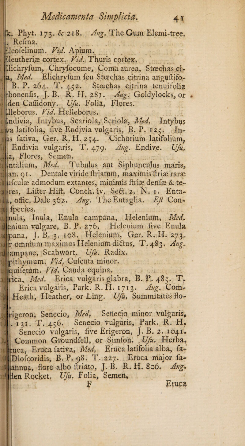 k. Phyt. 173. & 218. A7ig. TheGum Elemi-tree. . Relina. Lleofelinum. Vid, Apiiim._ ileutheri.ae cortex, Thuris cortex. Ilichryfum, Chryfocome, Coma aurea, S,toechas ,ci- Med. Elichryfum feu Stoechas citrina anguftifo- B. P. 264. T. 452. Stoechas citrina tenuifolia rbonenfis, J. B. R. H. 28J. Atig. Goldylocks, or den Caffidony. Vfii, Folia, Flpres. ilieborus. Vid. Helleborus. tndivia, Intybus, Scariola, Seriola, hled. Intybus l^a latifolia, five Endivia vulgaris, B. P. 125. In¬ is fativa, Ger. R,H.254. .Cichorium latifolium, Endivia vulgaris, T, 479. A7ig. Endiv.e. Ufu, la. Flores, Semen, intalium, Med, Tubulus aut Siphunculus maris, |an. 91. Dentale viride flriatum, maximis ftriae rarae piculae admodum extantes, minimis ftriae denfe & te- |res, Lifter Hift. Conch. iv. Sefl. 2. N. i. Enta- offic. Dale 362. ATig. TheEntaglia. EJi Con- jfpecies. inula. Inula, Enula campana, Helenium, Med, ^nium vulgare, B. P. 276, Helenium five Enula ana, J. B. 3. 108. Helenium, Ger. R, H. 273» omnium maximus Helenium didus, T. 483. ATtg, ampane, Scabvvort. Vfu. Radix, |)ithymum. Vidf Cufcuta minor, jpuifetum. Vid, Cauda equina. I^ica, Med. Erica vulgaris glabra, B. P. 485. Erica vulgans, Park. R. H. 1713. A77g. Com- ^ Heath; Heather, or Ling. Vfu, Summitates flo^ k ^igeron, Senecio, Med, Senecio, minor vulgaris, j. 131. T. 456. Senecio vulgaris, Park. R. H. Senecio vulgaris, five Erigeron, J. B. 2. 1041. Common Groundfell, or Simfon. ' Vfu. Herba, ‘■uca. Eruca fativa, Med, Eruca latifolia alba, fa- Diofcoridis, B. P. 98. T. 227. Eruca major fa- mnua, flore albo ftriato, J. B. R. H. 806. Atig, .enRocket. Vfu. Folia, Semen, ' , F Eru^^