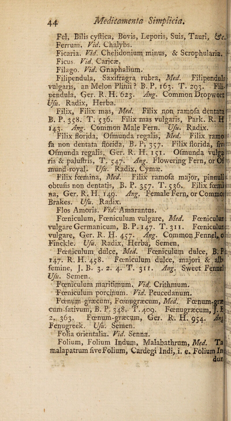 it Fel, Bilis cyftica. Bovis, Leporis, Suis, Tauri, Ferrum. Fid. Chalybs. Ficaria. Fid. Chelidonium minus, & Scrophularia. 1 Ficus Fid. Carica. Filago. Fid, Gnaphalium. S Filipendula, Saxifragra, rubra, Med. Filip.enduhi vulgaris, an Melon Plinii? B.,P, 163. T. 293. Fili.|'’^ pendula, Ger. R.H. 623. Ang, CommonDropwortHi tffu. Radix, Herba. Filix, Filix mas, Mid. Filix uon ramofa dentata B. P. 358. T. 536. Filix mas vulgaris, Park. R. 143. Ang. Common Male Fern. Vfu, Radix. ' |1 Filix florida, Ofmunda regalis, Med, Filix ramo ih non dentata florida, B. P'. 357. Filix florida, Ofmunda regalis, Ger. R. H. 151. Ofmunda vulga|®< 2*is & palufiris, T. 547. Ang, Flowering Fern, or Oik» mund-royaL Vfu. Radix, Cym^. Filix foeriiina, Med. Filix ramofa major, pinnulr|l.i( obtufis non dentatis, B. P. 357. T. 536. Filix foemi 1^3! na, Ger. R.H. 149. Ang. FemaleFern,orCommoi Brakes. Vfu. Radix. Flos Amoris. Fid. Amarantus. Foeniculum, Foeniculum vulgare, Med. Fceniculur vulgare Germanicum, B. P. 147. T. 311. FcenicuIuiF’, vulgare, Ger. R. H. 457. Ang. CommonFenneUjO Finckle. Vfu. Radix, Herba, Semen, Fcehiculum dulce, Med. FceniculUm dulce, B. 147. R. H. 458. Fceniculum dulce, majori h alb' femine, J. B. 3. 2. 4. T. 311. Ang. Sweet Fenuslf Vfu. Semen. . ; Foeniculum maritimum. FiV. Crithmum. jj|i Foeniculum porcinum. F/V. Peucedanum. Picenum grsECum, Fcenugraecum, Med., Foenumrgrajjjij^ eum.fativum^ B. P. 348. T. 4^. Foenugraecum, J. 2, 363. Foenum-graecum, Ger. R. H. 954. Ati^y. Fenugreek. Vfu. Semen. , Ujj Folia orientalia. Fii/. Senna. ' ^ Folium, Folium Indum, Malabathrum, Ta - malapatrumfive Folium, Cardegi Indi,,i. o,! Folium In|i|j,