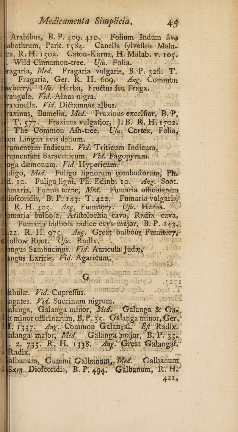 a Arabibus, B.P. 409. 410. Folium liidum fiv® tibathrum, Park. 1584. Canella fylveftris Mala¬ ca, R. H. 1502. Catou-Karua, H. Malab. v-, 10^* Wild Cinnamon-tree. Ufu. Folia, ragaria, Med, Fragaria vulgaris, 326. T. Fragaria, Ger. R. H. 609. Commbn tvberry. *■'Herba, Fniftus feu pTaga. ^ •augula. Alnus nigra. 'axinella. Vtd. Didlamnus.albus. ^ * •axinus„ Bumelia, Med. Fraxinus excelfior,- B. P.' T. 577. Fraxinus vulgatiorj Ji B> R. Hv 1702. The Gommon Aih-tree. Ufu.^ Cortex*- Folia* en Lingua avis dictum. _ • ■uihentum Indicum. FzV. Triticum Indicumv •umentuni Saracenicum. Vid^ Fhgopyrum. iga daemonum. T// Hypericumv * ' iligo, Med. Fuligo lignoruni combuftorum^ Ph 1. IO. Fuligojigni, Ph, Edinbt 10. ^Ang. imaria, FumUs terrae> Med. Fhmaria officinarUnt^ iofcoridis, BV P. 143': T. 422. Fumaria vulgaria/ R. H. 405. Ang. Fumitoryb'^ Herba, * imaria bulbofa, Ariftolochia^-cavai Radix cava. Fumaria biilbofa radico caVa» major, B.P. U‘4'3,, 22. R. H. 975. A^. Great bulbous FumitO^, ollow Root. tj/2^; Radix, ... mgus SambucmuL PiV. AuricuH'Judso/' , ngus Laricis, l^id. Agaricum.^ - ' * ' I • r r • -f ' * . .r;C7l ■. T ..«• JL ; 1- i A jabulac. Fz2/. CupfelTus. ■ - gates. Succinura nigrum. ' langa, Galafiga minor, Oalanga &'Ga_ b minor officinarum, P. ^5. t^lahga minor, 11.1337.^ .<^^«^.vCbnnm'on^Gaik^^ Radix; aianga major, Med. Galangla-ijrfajor,''B*^lP. 33,.^ 2. 735; R, H. i3'38.. kadix. ' ^ hlbanum, Gummi Galbanum*.Gall^anunj, pccKn Diofcoridis, B. P; 494! Gilbahum, R. H^ ’ ~ 421«