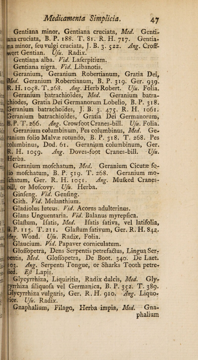 !f m. ) I' iSiJ i.<i Gentiana minor. Gentiana cruciata, Gentis cruciata, B. P. i88. T, 8i. R. H. 717. Gentia-- Pa minor, feu vulgi cruciata, J. B. 3. 522. Jng. CrolF» 'ort Gentian. U/u. Radix.’ ' Gentiana alba. FU. Laferpitium, 11 Gentiana nigra. Libanotis. Geranium, Geranium Robertianum, Gratia Dei, Med. Geranium Robertianum, B. P. 319. Ger. 939. R, H. 1058. T. 268. HerbRobert. Ufu. Folia. Geranium batrachioides, Med. Geranium batra- :hiodes, Gratia Dei Germanorum Lobelio, B. P. 318. [jeranium batrachoides, J. B. 3. 473. R. H. 1061. Geranium batrachioides, Gratia Dei Germanorum, bir.l J.P. T. 266. CrowfootCranes-bill. Folia. Geranium columbinum. Pes columbinus, Med. Ge* ranium folio Malvae rotundo, B. P. 318. T, 268. Pes lolumbinus, Dod. 61. Geranium columbinum, Ger. l. H. 1059. Jng. Doves-fopt Cfanes-bill. Ufu, lEIerba. Geranium mofchatum, Med. Geranium Cicut$ fq- lio mofchatum, B. P. 519. T. 268. Geranium nio- chatum, Ger. R. H. 1051. J^g. Mufked Cranes- ,1 )iil, or Mofcovy. Ufu. Herba. Ginfeng. Ftd. Genfmg. Gith. Fid. Melanthium. Gladiolus luteus. Fid. Acorus adulterinus. Glans Unguentaria. Fid. Balanus myreplica. Glaftum, Ifatis, Med. Ifatis fativa, vel latifolia, ^.P. 113. T.211. Glaftumfativum, Ger. R.H. 84;?. tng. Woad. Ufu. Radix, Folia. Glaucium. Fid. Papaver corniculatum. GlofTopetra, Dens Serpentis petrefaftus. Lingua Ser¬ entis, Med. GlofTopetra, De Boot. 340'. De Laet. 03. Ang. Serpents Tongue, or Sharks Tooth petre- ied. ^ Lapis. ' Glycyrrhizaj Liquiritia, Radix dulcis, Med. Glyr :yrrhiza filiquofa vel Germanica, B. P. 352. T. 389. jlycyrrhiza vulgaris, Ger. R.H. 910. Ang. Liquo- Ufu. Radix. Gnaphalium, Filago, Herba impia, Med. Gna- phalium