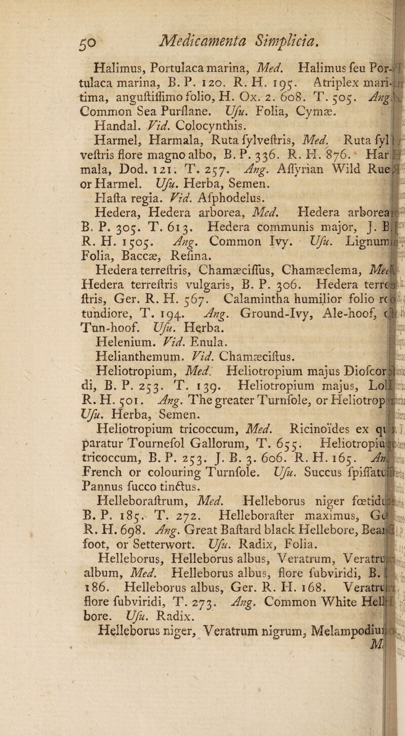 li! fi i'n; Halimus, Portulaca marina, Med. Halimus feu Por-i^l tulaca marina, B. P. 120. R. H. 195. Atriplex mari-; tima, anguftiffimo folio, H. Ox. 2. 608. T.505. A7ige% Common Sea Purflane. Vfu, Folia, Cymse. Handal. Vid. Colocynthis. Harmel, Harmala, Ruta fylveftris, Med.^ Rutafyl|r veftris flore magno albo, B. P. 336. R. H. 876. Har, mala, Dod. 121. T. 257. Ang. Affyrian Wild Rue or Harmel. TJfu, Herba, Semen. Flafta regia. Vid. Afphodelus. Hedera, Hedera arborea, Med. Hedera arborea#-^ B. P. 305. T. 613. Hedera communis major, J. E§”'^ R. H. 1505. Ang. Common Ivy. Ufu. Lignumpf Folia, Baccse, Refina. Hedera terreftris, Chamscifius, Chamsclema, MclW Hedera terreftris vulgaris, B. P. 306. Hedera terre^ liris, Ger. R. H. 567. Calamintha humilior folio rc| tuhdiore, T. 194. Ang. Ground-Ivy, Ale-hoof, ' Tun-hoof. Ufu. Herba. Helenium. Fid. Enula. Helianthemum. Vid. Chamasciftus. Heliotropium, Med: Fleliotropium majus Diofcor di, B. P. 253. T. 139. Heliotropium majus, Lol R. H. 501. Ang. The greater Turnfole, or Heliotrop Ufu. Herba, Semen. Heliotropium tricoccum, Med. Ricinoides ex qi| paratur Tournefol Gallorum, T. 655. Heliotropiu tricoccum, B. P. 253. J. B. 3. 606. R. H. 165. An. French or colouring Turnfole. Ufu. Succus fpiffati- Pannus fucco tinftus. Flelleboraftrum, Med. Helleborus niger fcetidd B. P. 185. T. 272. Helleborafter maximus, GtF R. H. 698, A?ig. Great Baftard black Hellebore, Beaii foot, or Setterwort. Ufu. Radix, Folia. Helleborus, Helleborus albus. Veratrum, Veratrd album, Med. Helleborus albus, flore fubviridi, B.| 186. Helleborus albus, Ger. R. FI. 168. Veratri- fiore fubviridi, T. 273. Ang. Common White Heli^ bore. Ufu. Radix. Helleborus niger. Veratrum nigrum, Melampodiu ■71 lisik