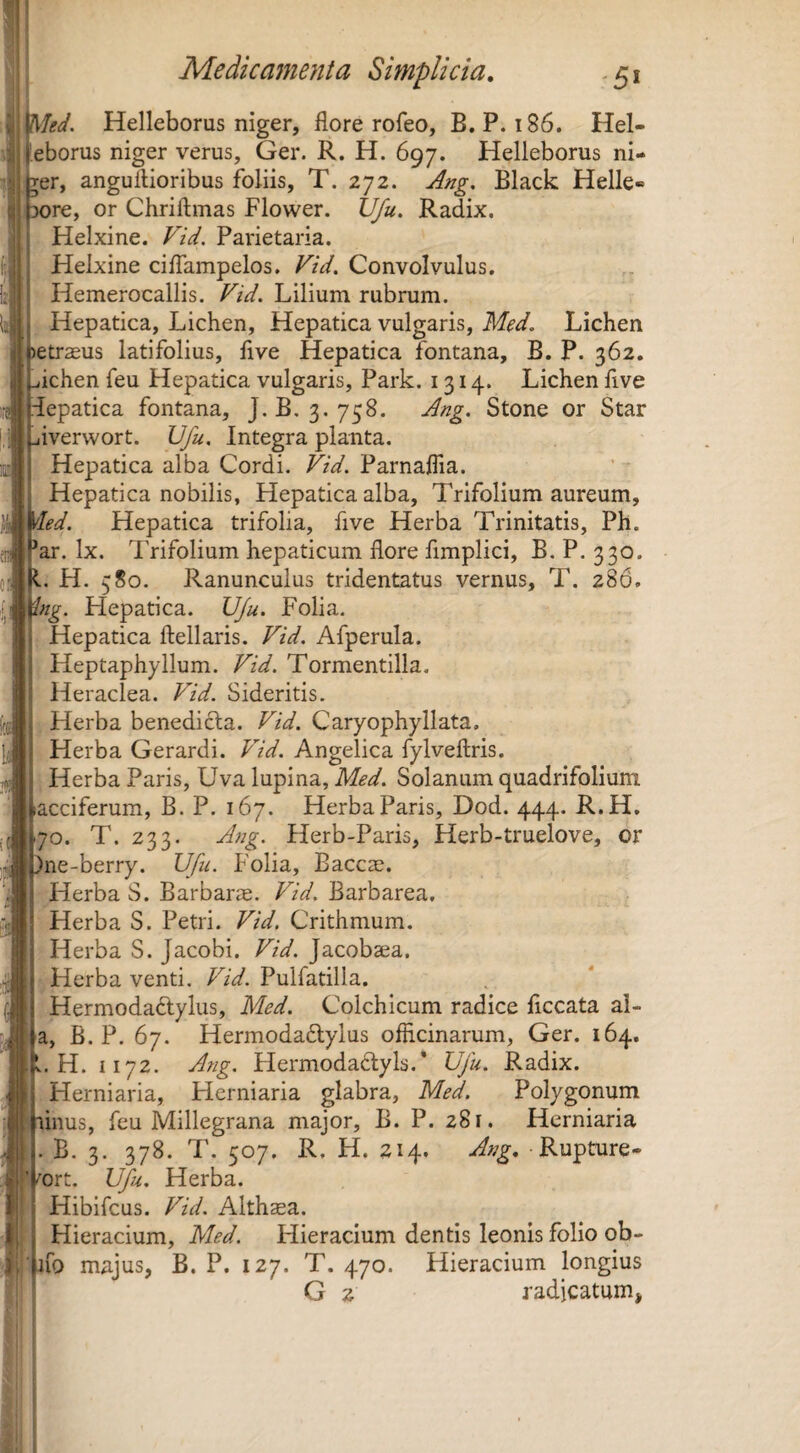 Med. Helleborus niger, flore rofeo, B. P. i86. Hel- eborus niger verus, Ger. R. H. 697. Helleborus ni- rer, anguflioribus foliis, T. 272. Ang, Black Helle- ore, or Chriftmas Flower. Vfu. Radix. Helxine. Vid. Parietaria. Helxine cilTampelos, Vid. Convolvulus. Hemerocallis. Vid. Lilium rubrum. Hepatica, Lichen, Hepatica vulgaris, Med. Lichen etrasus latifolius, five Hepatica fontana, B. P. 362. ichen feu Hepatica vulgaris, Park. 1314. Lichen five epatica fontana, J. B. 3, 758. Ang. Stone or Star iverwort. IJfu. Integra planta. Hepatica alba Cordi. Vid. Parnaflia. Hepatica nobilis, Hepatica alba, Trifolium aureum, 'ed. Hepatica trifolia, five Herba Trinitatis, Ph. ar. Ix. Trifolium hepaticum flore fimplici, B. P. 330. L H. 580. Ranunculus tridentatus vernus, T, 286. 'ng. Hepatica. UJu. Folia. Hepatica ftellaris. Vid. Afperula. Heptaphyllum. Vid. Tormentilla. Heraclea. Vid. Sideritis. Herba benedicla. Vid. Caryophyllata. Herba Gerardi. Vid. Angelica fylveftris. Herba Paris, Uva lupina, Med. Solanum quadrifolium acciferum, B. P. 167. Herba Paris, Dod. 444. R.H. 70. T. 233. Ang. Herb-Paris, Herb-truelove, or ne-berry. VJfu. Folia, Baccae. Herba S. Barbarae. Vid. Barbarea. Herba S. Petri. Vid. Crithmum. Herba S. Jacobi. Vid. Jacobaea. Herba venti. Vid. Pulfatilla. Hermodadlylus, Med. Colchicum radice flccata al- a, B. P. 67. Hermodadlylus officinarum, Ger. 164. L. H. 1172. Atig. Hermoda6lyls.* Ufu. Radix. Herniaria, Herniaria glabra, Med. Polygonum iiius, feu Millegrana major, B. P. 281. Herniaria . B. 3. 378. T. 507. R. H. 214. Ang, Rupture- ort. Vfu. Herba. Hibifcus. Vid. Althaea. Hieracium, Med. Hieracium dentis leonis folio ob- fo majus, B. P. 127. T. 470. Hieracium longius G 2 radicatum»