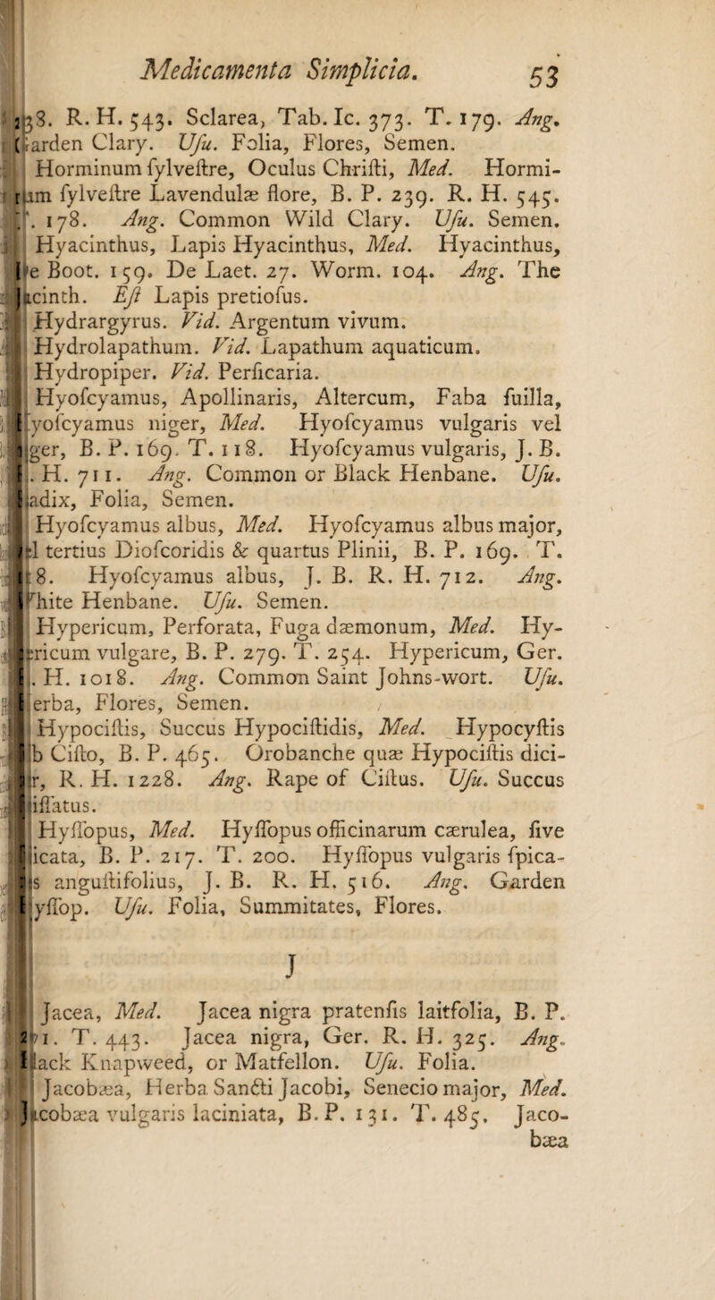2^3. R.H.543. Sciarea, Tab.Ic. 373. T.179. Jng. I (;arden Clary. Ufu. Folia, Flores, Semen. Horminum fylveftre. Oculus Chrifti, Med. Hormi- - tum Tylveftre Lavendulas flore, B. P. 239. R. H. 545. 178. Ang. Common Wild Clary. Ufu. Semen. Hyacinthus, Lapis Hyacinthus, Med. Hyacinthus, 1'eBoot. 159. De Laet. 27. Worm. 104. Ang. The ^)jicinth. EJi Lapis pretiolus. j| J Hydrargyrus. Vid. Argentum vivum, il i Hydrolapathum. Vid. Lapathum aquaticum. q|j Hydropiper. Vid. Perficaria. Hyofcyamus, Apollinaris, Altercum, Faba fuilla, (i^lyofcyamus niger, Med. Hyofcyamus vulgaris vel jjger, B. P. 169. T. 118. Hyofcyamus vulgaris, J. B. Ii. H. 711. Ang. Common or Black Henbane. Ufu. ?||adix, Folia, Semen. ici||i Hyofcyamus albus, Med. Hyofcyamus albus major, i* H tertius Diofcoridis & quartus Plinii, B. P. 169. T. w ;8. Hyofcyamus albus, J. B. R. H. 712. Ang. J ^hite Henbane. Ufu. Semen. Hypericum, Perforata, Fuga daemonum, Med. Hy- j^ricum vulgare, B. P. 279. T. 254. Hypericum, Ger. H. 1018. Ang. Common Saint Johns-wort. Ufu. {wlerba. Flores, Semen. jll Hypociflis, Succus Hypociftidis, Med. ^Hypocyftis Jjtib Cillo, B.P. 465. Orobanche quae Hypocillis dici- Jy|r, R. H. 1228. Ang. Rape of Cillus. Ufu. Succus ^illatus. j J Hyllbpus, Med. HylTopus officinarum caerulea, five l^icata, B. P. 217. T. 200. HylTopus vulgaris ipica- ,, :ls anguilifolius, J. B. R. H. 516. Ang. Gnrden ^fiyfibp. Ufu. Folia, Summitates, Flores. t ^ J Jacea, Med. Jacea nigra pratenfis laitfolia, B. P. 2>i. T. 443. Jacea nigra, Ger. R. H. 325. Ang. 1 iack Knapweed, or Matfellon. Ufu. Folia. Jacobaea, Herba Sanfti Jacobi, Senecio major, Med. j icobaea vulgaris laciniata, B.P. 131. T. 485, Jaco- baea
