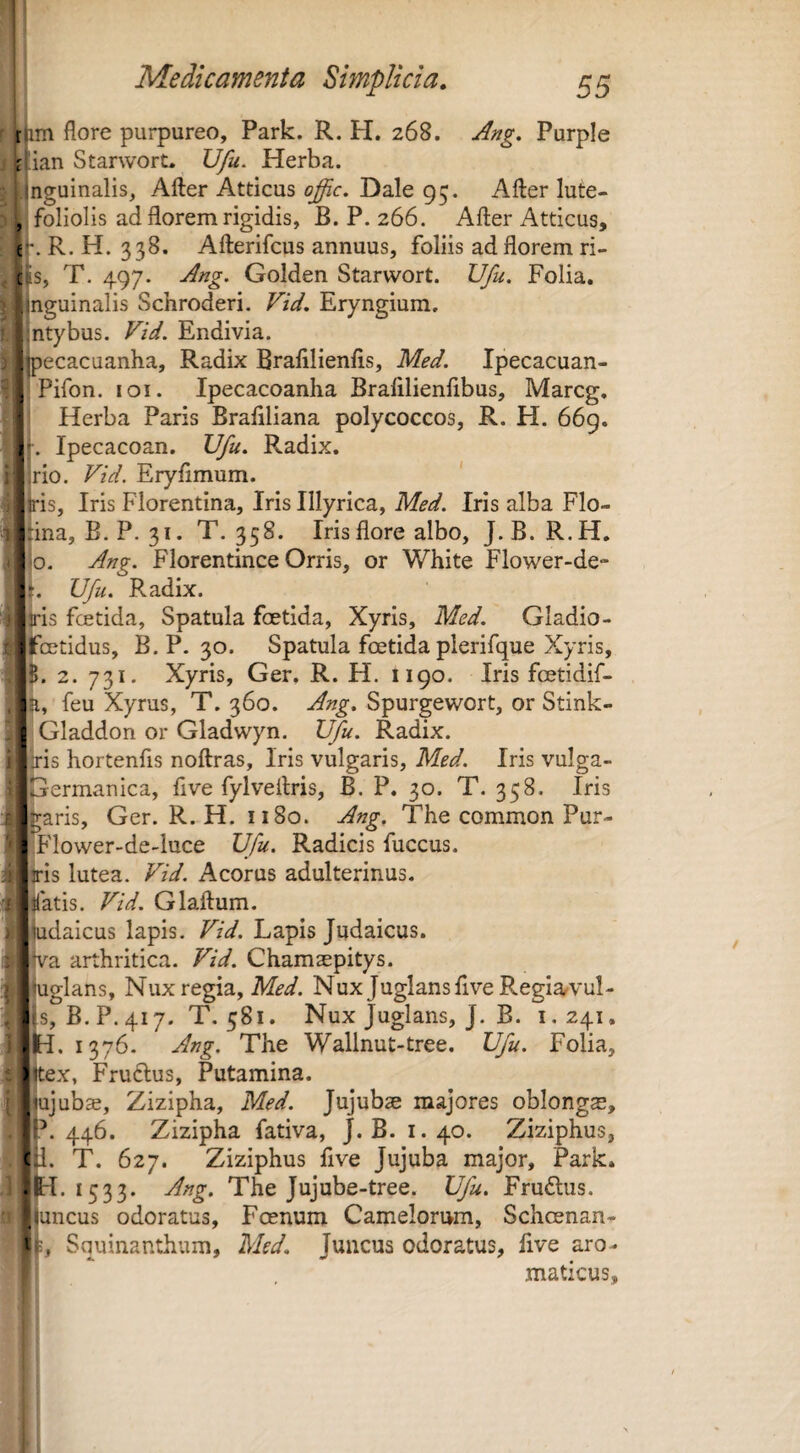 e' Os, t im flore purpureo, Park. R. H. 268. Ang. Purple r^ian Starwort. Ufu. Herba, nguinalis, After Atticus offic, Dale 95. Afler lute- foliolis ad florem rigidis, B. P. 266. After Atticus, . R, H. 338. Afterifcus annuus, foliis ad florem ri- T. 497. Ang. Golden Starwort. Ufu. Folia, nguinalis Schroderi. Vid, Eryngium. ntybus. Vid. Endivia. ^pecacuanha. Radix Brafllienfls, Med. Ipecacuan- Pifon. loi. Ipecacoanha Brafilienfibus, Marcg. Herba Paris Braflliana polycoccos, R. H. 669. Ipecacoan. Ufu. Radix, no. Vid. Eryfimum. is, Iris Florentina, Iris Illyrica, Med. Iris alba Flo- jtma, B. P. 31. T. 358. Iris flore albo, J.B. R.H, jjo. Ang. Florentince Orris, or White Flower-de- p. Ufu. Radix. |iiri3 fcetida. Spatula foetida, Xyris, Med. Gladio- [j jfcetidus, B.P. 30. Spatula foetida plerifque Xyris, 2. 731. Xyris, Ger, R. H. 1190. Iris fcetidif- jiH, feu Xyrus, T. 360. Ang, Spurgewort, or Stink- S Gladdon or Gladwyn. IJfu. Radix. J” ;lris hortenfis noftras, Iris vulgaris, Med. Iris vulga- Dermanica, five fylveftris, B. P. 30. T. 358. Iris “ Waris, Ger. R. H. 1180. Ang. The common Pur- |I'lower-de-luce Ufu. Radicis fuccus. Hs lutea. Vid. Acorus adulterinus, illatis. Vid. Glaftum. ijudaicus lapis. Vid. Lapis Judaicus, ijva arthritica. Vid. Chamaepitys. jjuglans. Nux regia, Nux Juglans live Regia^vul- (s, B.P.417. T. 581. Nux Juglans, J. B. 1,241. .to. 1376. Ang. The Wallnut-tree. Ufu. Folia, xjtex, Fruftus, Putamina. ;ujub$, Zizipha, Med. Jujubse majores oblongae, '?*. 446. Zizipha fativa, J.B. 1.40. Ziziphus, c 1. T. 627. Ziziphus five Jujuba major, Park. • p. 1533. Ang. The Jujube-tree. Ufu. Frudlus. »juncus odoratus, Foenum Camelorum, Schoenan* p, Squinanthum, Med, Juncus odoratus, live aro- 1 , maticus. i
