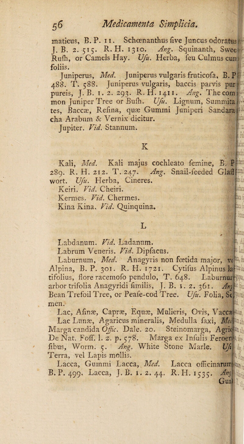 maticus, B. P. 11. Schoenanthus five Juncus odoratus i B. 2. 515. R. H. 1310. Ang. Squinanth, Swee Rufii, or Carneis Hay. Ufu. Herba> feu Culmus cuni foliis. Juniperus, Med. Juniperus vulgaris fruticofa, B.P 488. T. 588. Juniperus vulgaris, baccis parvis pur: pureis, J. B. i. 2. 293. R. H.1411. Ang, Thecom: mon Juniper Tree or Bufli. Ufu. Lignum, Summita tes, Baccas, Refina, quae Gummi Juniperi Sandara' cha Arabum & Vernix dicitur. Jupiter. Vid. Stannum. Ir K Kali, Med. Kali majus cochleato femine, B. Pf 289. R. H. 212. T. 247. Ang. Snail-feeded Glail|iwi wort. XJfu, Herba, Cineres. Keiri. Vid. Cheiri. pto Kermes. Vid. Chermes. pd) Kina Kina. Vid, Quinquina. Sioii 1, /i^ 'ilea IC3, Labdanum. Vid, Ladanum. Labrum Veneris. Vid, Dipfacus. Laburnum, Med. Anagyris non fcetida major, v( Alpina, B. P. 301. R. H. 1721. Cytifus Alpinus la tifolius, flore racemofo pendulo, T. 648. Laburnur pK, arbor trifolia Anagyridi fimilis, J. B. x. 2. 361. Bean Trefoil Tree, or Peafe-cod Tree. IJfu. Folia, Se men. N. [J Lac, Afinae, Caprae, Equae, Mulieris, Ovis, Vacca nujan, Lac Lunae, Agaricus mineralis. Medulla faxi. Mei Siii^ Marga candida C^V. Dale. 20. Steinomarga, Agrie De Nat, Fofl’. 1. 2. p, 578. Marga ex Iniulis Feroer Ufe fibus, Worm. 5. Ang. White Stone Marle. IJJi ; Terra, vel Lapis mollis. Lacca, Gummi Lacca, Med. Lacca oflicinanin||!iiaiij,jj B. P. 499. Lacca, J. B.1.2. 44. R.H. 1535. Guijl.ij,