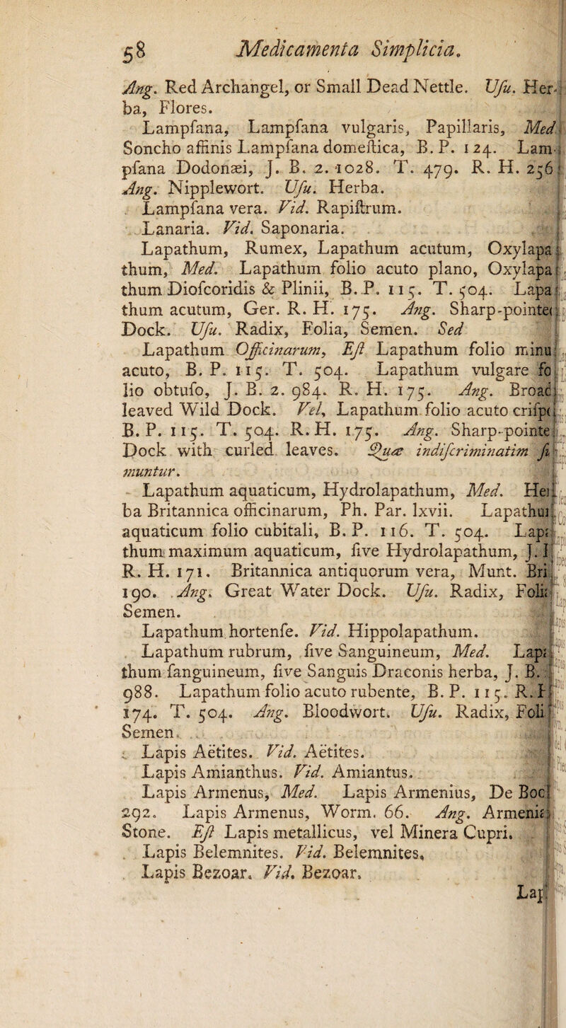 pi Ang. Red Archangel, or Small Dead Nettle. Vfu. Herd ba, Flores. Lampfana, Lampfana vulgaris. Papillaris, Med\ Soncho affinis Lampfana domeftica, B. P. 124. Lam pfana Dodon^i, J. B. 2. -1028. T. 479. R. H. 256I Ang. Nipplewort. Vfu. Herba. Lampfana vera. Vid. Rapiftrum. Lanaria. Vid. Saponaria. Lapathum, Rumex, Lapathum acutum, Oxylapal thum, Med. Lapathum folio acuto plano, Oxylapajij thum Diofcoridis & Plinii, B. P. 115. T. (,'04. Lapaij thum acutum, Ger. R. H. 175. Ang. Sharp-pointe(j|| Dock. Radix, Folia, Semen. Sed | Lapathum Officinarum, Ef Lapathum folio minuLj, acuto, B. P. 115. T. 504. Lapathum vulgare fol|[; lio obtufo, J. B. 2. 984. R. H. 175. Ang. Broad leaved Wild Dock. Vel, Lapathum folio acuto crifpc B. P. 115. T. 504. R. H. 175. Ang. Sharp-pointe Dock with curled leaves. ^u^e indifcriminatim fi jnuntur. - Lapathum aquaticum, Hydrolapathum, Med. He] ba Britannica officinarum, Ph. Par. Ixvii. Lapathui aquaticum folio cubitali, B. P. 116. T. 504. Lapjr thum maximum aquaticum, live Hydrolapathum, R. H. 171. Britannica antiquorum vera, Munt. Bril^ 190. .Ang. Great Water Dock. Vfu. Radix, Foffifj' Semen. . Lapathum hortenfe. Vid. Hippolapathum. t. Lapathum rubrum, live Sanguineum, Med. LapiF’ thum fanguineum, live Sanguis Draconis herba, J. B. #!^ 988. Lapathum folio acuto rubente, B. P. 11 5. R. hf:''' 174. T. 504. Ang. Bioodwort. Vfu. Radix, Foli|‘“ Semen^ Lapis Aetites. Vid. Aetites. Lapis Amianthus. Amiantus. ‘ ® Lapis Arinenus, Med. Lapis Armenius, De Bocf'' 292. Lapis Arinenus, Worm. 66. Ang. Armenit^^, ^ Stone. ^ Lapis metallicus, vel Minera Cupri. . i''j . Lapis Belemnites. FzV. Belemnites, Lapis Bezoar. Vid, Bezoar. t Lap;