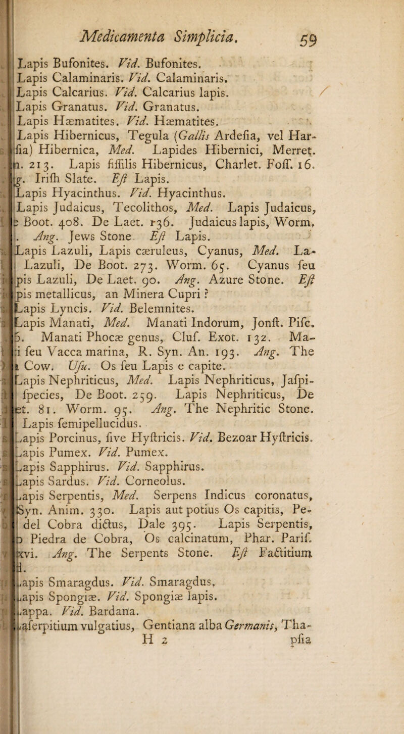 llc Lapis Bufonites. Bufonites. • ; Lapis Calaminaris. FU. Calaminaris. Lapis Calcarius. FU. Calcarius lapis. Lapis Granatus. FU. Granatus. Lapis Hacmatites. FU. Haematites. Lapis Hibernicus, Tegula {Gallis Ardefia, vel Har- fia) Hibernica, Med. Lapides Hibernici, Merret;. 213. Lapis filTilis Hibernicus, Charlet. Foff. 16. Irifli Slate. EJi Lapis. ILapis Hyacinthus. Fid. Hyacinthus. Lapis Judaicus, Tecolithos, Med. Lapis Judaicus, ; Boot. 408. De Laet. r36. Judaicus lapis, Worm, . j4ng. Jews Stone Eji Lapis. iLapis Lazuli, Lapis caeruleus, Cyanus, Med, La- Lazuli, De Boot. 273. Worm. 65. Cyanus feu ipis Lazuli, De Laet. go. Ang. Azure Stone. Eft pis metallicus, an Minera Cupri ? Lapis Lyncis. Fid. Belemnites. Lapis Manati, Med. Manati Indorum, Jonft. Pifc, Manati Phocae genus, Cluf. Exot. 132. Ma¬ ji feu Vacca marina, R. Syn. An. 193. Ang. The Ii Cow. Vfu. Os feu Lapis e capite. Lapis Nephriticus, Med. Lapis Nephriticus, Jafpi- fpecies. De Boot. 259. Lapis Nephriticus, De Et. 81. Worm. 95. ^^-g> The Nephritic Stone. Lapis femipellucidus. iapis Porcinus, five Hyftricis. Fid. Bezoar Hyftricis. Isapis Pumex. Fid. Pumex. Lapis Sapphirus. Fid. Sapphirus. Lapis Sardus. Fid. Corneolus. apis Serpentis, Med. Serpens Indicus coronatus, JSyn. Anim. 330. Lapis aut potius Os capitis, Pe^ ’ dei Cobra diftus, Dale 395. Lapis Serpentis, D Piedra de Cobra, Os calcinatum, Phar. Parif. j!cvi. Ang. The Serpente Stone. Efi Fadlitium a. i,apis Smaragdus. Fid. Smaragdus, jiapis Spongiae. Fid. Spongias lapis. ,;appa. Fid. Bardana. f^ferpitium vulgatius. Gentiana alba Germanis, Thao f H 2 pfia /