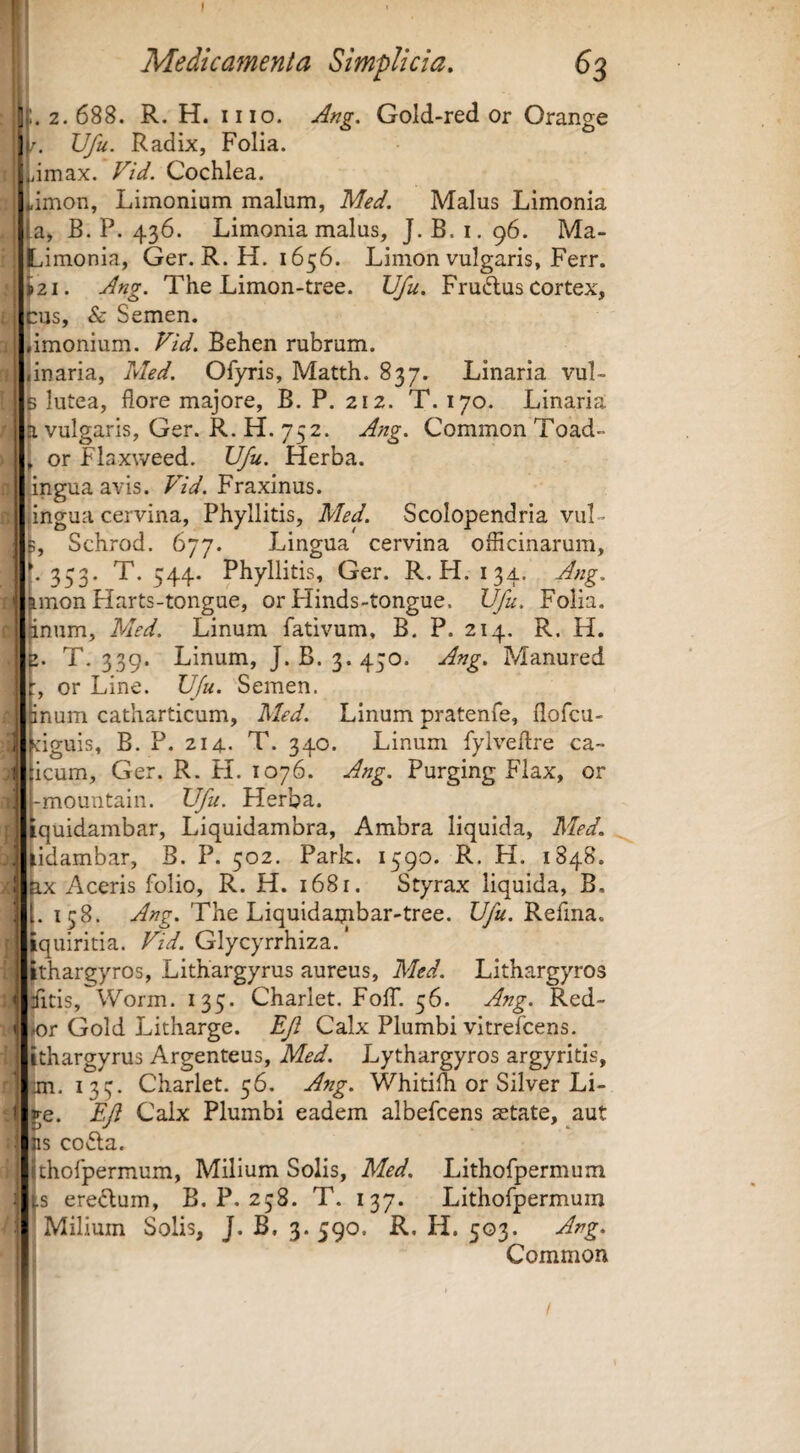 3 ;. 2.688. R. H. II10. Gold-red or Orange i/^ Vfu. Radix, Folia. .jimax. Vid. Cochlea. ..imon, Limonium malum, Med. Malus Limonia .a, B. P. 436. Limonia malus, J. B. i. 96. Ma- Limonia, Ger. R. H. 1656. Linion vulgaris, Ferr. >21. Ang. The Limon-tree. VJu, Fru6tus cortex, cus, & Semen. limonium. Vid. Behen rubrum, i linaria, Med. Ofyris, Matth. 837. Linaria vul- I B lutea, flore majore, B. P. 212. T. 170. Linaria ii vulgaris, Ger. R. H. 752. Ang. Common Toad- ^ or Flaxweed. Vfu. Herba, ingua avis. Vid. Fraxinus. ‘ingua cervina, Phyllitis, Med. Scolopendria vul- L Schrod. 677. Lingua cervina officinarum, t 333. T. 544. Phyllitis, Ger. R. H. 134. Ang. ' |imon Harts-tongue, or Hinds-tongue. Vfu. Folia, jinum, Med. Linum fativum, B. P. 214. R. H. E1. T. 339. Linum, J. B. 3. 450. Ang. Manured , or Line. Vfu. Semen. [num catharticum, Med. Linum pratenfe, flofcu- ngiiis, B. P. 214.. T. 340. Linum fylveflre ca~ icum, Ger. R. FI. 1076. Ang. Purging Fiax, or ,-mountain. Vfu. Herba. jtquidambar, Liquidambra, Ambra liquida, Med. \ ^idambar, B. P. 502. Park. 1590. R. H. 1848. i fex Aceris folio, R. H. 1681. Styrax liquida, B. i |. 158. Ang. The Liquidaijibar-tree. Vfu. Refma. fcquiritia. Vid. Glycyrrhiza. ‘ Jthargyros, Lithargyrus aureus, Med. Lithargyros < jfltis, Worm. 135. Charlet. FolT. 56. Ang. Red- I ior Gold Litharge. Ef Calx Plumbi vitrefcens. ! ithargyrus Argenteus, Med. Lythargyros argyritis, ’’ jm. 133. Charlet. 36. Ang. Whitiffi or Silver Li- ! te. Efl Calx Plumbi eadem albefcens setate, aut , lis codla. thofpermum. Milium Solis, Med. Lithofpermum -s eredlum, B. P. 238. T. 137. Lithofpermum Milium Solis, J. B. 3.590. R. H. 503. Ang. Common
