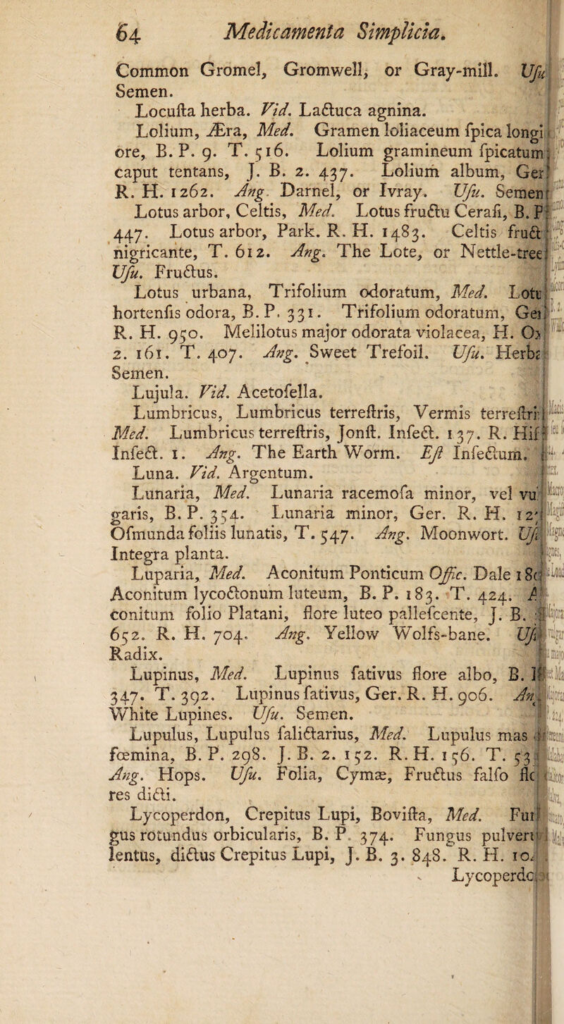 Common Gromel, Gromwell, or Gray-mill. Vfu Semen. Locufta herba. Vid. Laftuca agnina. Lolium, ^ra, Med. Gramen loliaceum fpica longi f ore, B. P. 9. T. 516. Lolium gramineum rpicatumj ^ caput tentans, J. B. 2. 437. Lolium album, Ger! R. H. 1262. Ang. Darnel, or Ivray. Vfu. Seraeur^*'”! Lotus arbor, Celtis, Med. Lotus fruftu Cerah, B. 447. Lotus arbor, Park. R. H. 1483. Celtis fruft-jrj nigricante, T. 612. Ang. The Lote, or Nettle-treei'^ Vfu. Frudus. ^ ^ Lotus urbana, Trifolium odoratum, Med. Lott|f® hortenhs odora, B. P. 331. Trifolium odoratum, Ge]f_,,|: R. H. 950. Melilotos major odorata violacea, H. Oj-™ 2. 161. T. 407. Ang. Trefoii. Vfu. Herbj Semen. Lujula. Vid. Acetofella. Lumbricus, Lum.bricus terreftris, Vermis terrelb-ri®' Med. Lumbricus terreftris, Jonft. Infe£l. 137. R. Infeft. I. Ang. The Earth Worm. Efi Infedum.'‘ ff' Luna. Vid. Argentum. Lunaria, Med. Lunaria racemofa minor, vel vu| T__ „ Ti T-T _ Jl garis, B. P. 354. Lunaria minor, Ger. R. H. 12 J Ofmunda foliis lunatis, T. 547. Ang. Moonwort. Vf' Integra planta. Luparia, Med. Aconitum Ponticum Oflc. Dale 18(^ Aconitum lycodlonum luteum, B. P. 183. ■sT. 424. Aj conitum folio Platani, flore luteo pallefcente, J. B. 652. R. H. 704. Ang. Yellow Wolfs-bane. Radix. Lupinus, Med. Lupinus fativus flore albo, 347. T. 392. Lupinus fativus, Ger. R. H. 906. White Lupines. Vfu. Semen. Lupulus, Lupulus faliftarius, Med. Lupulus mas fcemina, B. P. 298. J. B. 2. 132. R.H. 136. T. 33, Ang. Hops. Vfu. Folia, Cymae, Fruftus falfo fle res didi. Lycoperdon, Crepitus Lupi, Bovifta, Med. Fur gus rotundus orbicularis, B. P. 374. Fungus pulveri lentus, didus Crepitus Lupi, J. B, 3. 848. R. H. ioi| V Lycoperdep?