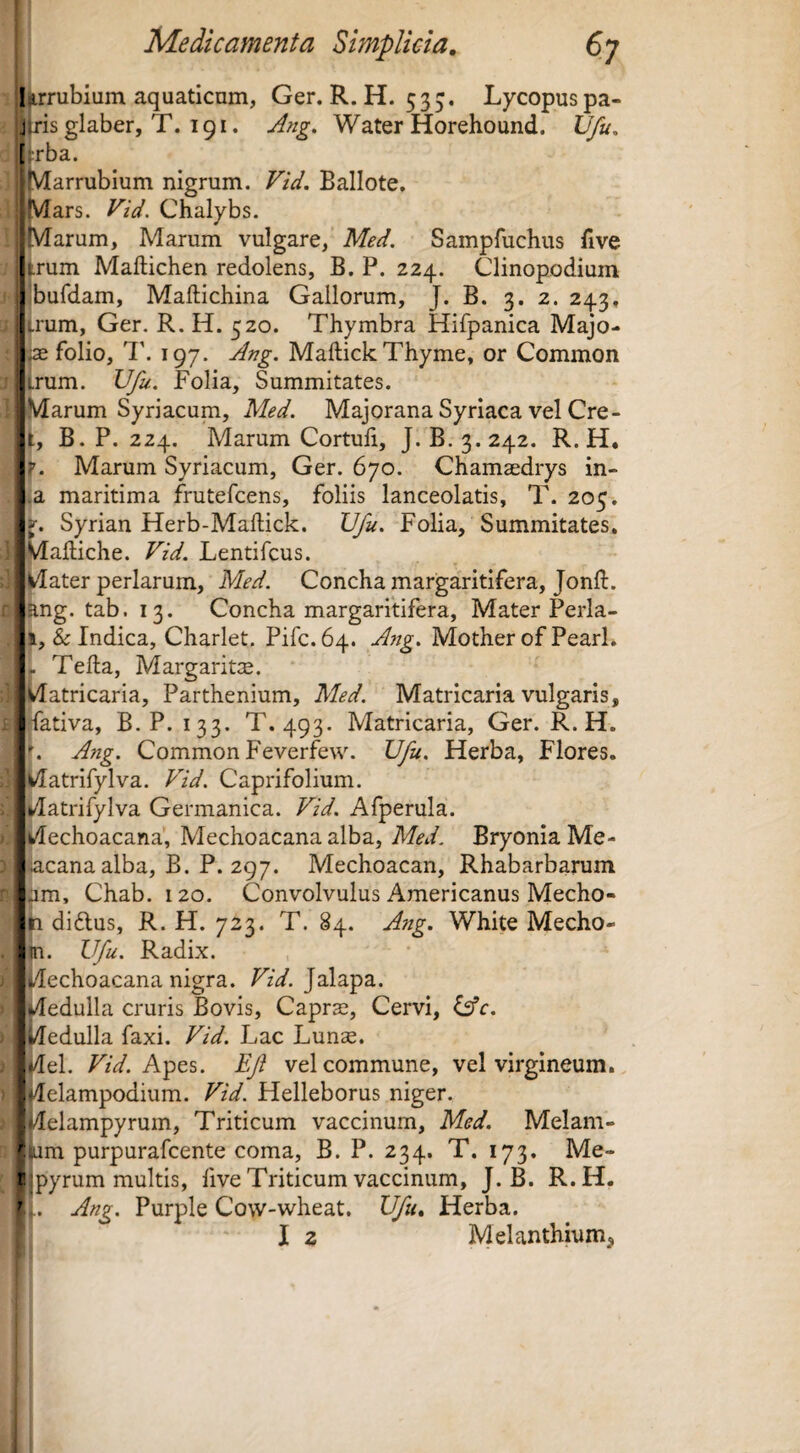 Urrubium aquaticum, Ger. R. H. 535. Lycopuspa- j [ris glaber, T. 191. Ang. Water Horehound. Vfu, [!:rba. Marrubium nigrum. Vid. Ballote. Mars. Vid. Chalybs. ■Marum, Marum vulgare, Med. Sampfuchus five trum Maftichen redolens, B. P. 224. Clinopodium ibufdam, Maftichina Gallorum, J. B. 3. 2. 243, trum, Ger. R. H. 520. Thymbra Hifpanica Majo- ^ folio, 197. Ang. Maftick Thyme, or Common trum. Ufu. Folia, Summitates. Marum Syriacum, Med. Majorana Syriaca vel Cre- t, B. P. 224. Marum Cortuli, J. B.3.242. R.H. r. Marum Syriacum, Ger. 670. Chamasdrys in- ,a maritima frutefcens, foliis lanceolatis, T. 205. V. Syrian Herb-Maftick. Ufu. Folia, Summitates. Maltiche. Vid. Lentifcus. Mater perlarum, Med. Concha margaritifera, Jonft. ang. tab. 13. Concha margaritifera. Mater Perla- 1, & Indica, Charlet. Pifc. 64. Ang. Mother of PearL . Telia, Margarit:E. Matricaria, Parthenium, Med. Matricaria vulgaris, fativa, B.P. 133. T. 493. Matricaria, Ger. R.H. '. Ang. Common Feverfew. Ufu. Herba, Flores. Matrifylva. Pld. Caprifolium. Matrifylva Germanica. Vid. Afperula. wlechoacana’, Mechoacana alba, BryoniaMe- acana alba, B. P. 297. Mechoacan, Rhabarbarum am, Chab. 120. Convolvulus Americanus Mecho- n didlus, R. H. 723. T. 84. Ang. White Mecho- in. Ufu. Radix. Mechoacana nigra. FzV. Jalapa. Medulla cruris Bovis, Caprse, Cervi, Ufc. Medulla faxi. Vid. Lac Lunse. ,Mel. TzV. Apes. Ef vel commune, vel virgineum. iMelampodium. Vid. Helleborus niger. “Melampyrum, Triticum vaccinum, Med. Melam- ram purpurafcente coma, B. P. 234. T. 173, Me- fpyrum multis, five Triticum vaccinum, J. B. R.H. ';. Ang. Purple Cow-wheat. Ufu, Herba. ■ I 2 Melanthium^