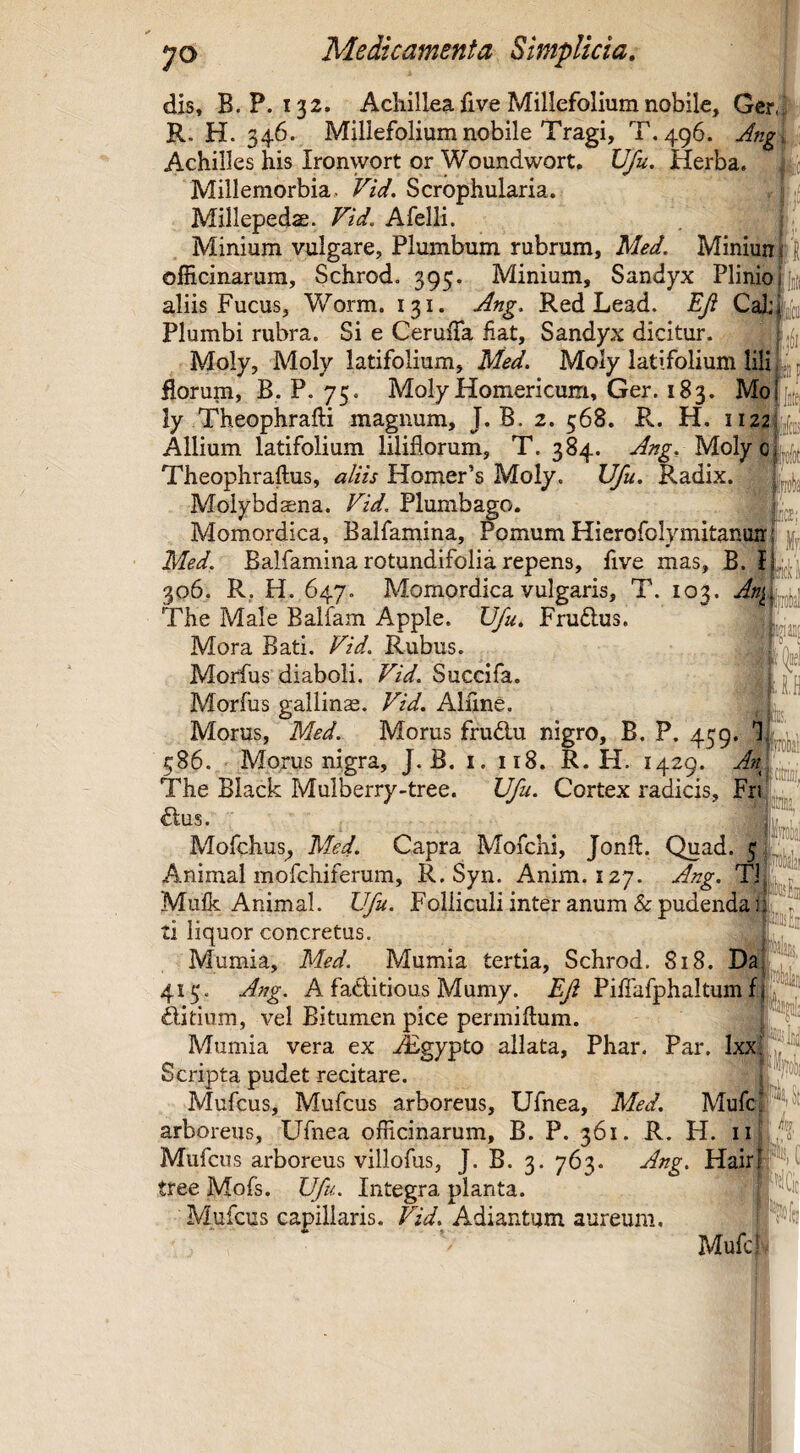 dis, B. P. 132. Achillea five Millefolium nobile, Ger,^ R. H. 346. Millefolium nobile Tragi, T, 496. Jng i Achilles his Ironwort or Woundwort. Ufu, Herba. Millemorbia. Vid. Scrophularia. Millepedae. Fid. Afelli. Minium vulgare. Plumbum rubrum, Med. Miniunj \ officinarum, Schrod. 395. Minium, Sandyx Plinio j aliis Fucus, Worm. 131. jdng, Red Lead. EJi Cal: Plumbi rubra. Si e Ceruffia Hat, Sandyx dicitur. Moly, Moly latifolium, Med. Moly latifolium lili florum, B, P. 75. Moly Homericum, Ger. 183. Mo j ly Theophrafti magnum, J. B. 2. 568. R. H. 1122fc Allium latifolium liliflorum, T. 384. Molyoljf^j Theophraftus, aliis Homer’s Moly. Ufu. Radix. Molybdaena. Fid. Plumbago. Momordica, Balfamina, Pomum Hierofolymitanun' Med. Balfamina rotundifolia repens, five mas, B. l 306. R. H. 647. Momordica vulgaris, T. 103. An^l The Male Balfam Apple. Ufu, Fruftus. Mora Bati. Fid. Rubus. Morfus diaboli. Fid. Succifa. Morfus gallinae. Fid. Alline. Morus, Med. Morus frudu nigro, B. P. 459. T 586. Morus nigra, J. B. i. 118. R. H. 1429. An} The Black Mulberry-tree. Ufu. Cortex radicis, Fri dius. Mofchus^ Med. Capra Mofchi, Jonft. Quad. 5 Animal mofchiferum, R. Syn. Anim. 127. Ang. Ti Mulk Animal. Ufu. Folliculi inter anum & pudenda ti liquor concretus. Mumia, Med. Mumia tertia, Schrod. 818. Da 415, Ang. A faditious Mumy. Eji Piliafphaltui^ ditium, vel Bitumen pice permiftum. Mumia vera ex Aigypto allata, Phar. Par. Ixx Scripta pudet recitare. Mufcus, Mufcus arboreus, Ufnea, Med. MufcIPUt arboreus, Ufnea officinarum, B. P. 361. R. H. Mufcus arboreus villofus, J. B. 3. 763. Ang. Hairlfyv tree Mofs. Ufu. Integra planta. Mufcus capillaris. Fid. Adiantum aureum. Mufcj