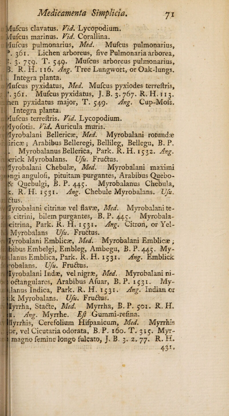 i ^ufcus clavatus. Vid, Lycopodium. i /lufcus marinus. Vid. Corallina. lufcus pulmonarius, Med. Mufcus pulmonarius, K 361. Lichen arboreus, live Pulmonaria arborea, i. 3. 7s9. T. 549. Mufcus arboreus pulmonarius, i. R. H. 116. Ang. Tree Lungwort, or Oak-lungs. Integra planta, dufcus pyxidatus, Med. Mufcus pyxiodes terreftris, ^36I. Mufcus pyxidatus, J. B. 3. 767. R, H. 113. hen pyxidatus major, T. 549. udng. Cup-Mofs, Integra planta. dufcus terreftris. Vid. Lycopodium. dyofotis. Vid. Auricula muria. 5yrobalani Bellericae, Med. Myrobalani rotundae iiricae; Arabibus Belleregi, Bellileg, Bellegu, B. P. .. Myrobalanus Bellerica, Park. R. H. 1532. Ang, erick Myrobalans. Ufu. Fruftus. 5yrobalani Chebul^, Med. Myrobalani maximi >ngi angulofi, pituitam purgantes, Arabibus Quebo- ^ Quebulgi, B. P. 445. Myrobalanus Chebula, R. H. 1531. Ang. Chebule Myrobalans. Ufu. ftus. ■ ^Sffyrobalani citrinae vel flavae, Med. Myrobalani te- citrini, bilem purgantes, B. P. 445. Myrobala- itrina, Park. R. H. 1531. Ang, Citron, or Yel- Myrobalans Ufu. Fru<ftus. yrobalani Emblicae, Med. Myrobalani Emblicae ; ibusEmbelgi, Embleg, Ambegu, B. P. 445. My- lanus Emblica, Park. R. H. 1531. Ang. Emblick obalans. Ufu. Frudus. yrobalani Indae, vel nigrae, Med. Myrobalani ni- oftangulares, Arabibus Afuar, E. P, 1531. My- lanus Indica, Park. R. H. 1531. Ang. Indian or k Myrobalans. Ufu. Frudius. yrrha, Stadte, Med. Myrrha, B. P. 501. R. H. J. Ang. Myrrhe. Eft Gummi-refina. Ilyrrhis, Cerefolium Hifpanicum, Med. Myrrhis 3r, vel Cicutaria odorata, B. P. 160. T. 315. Myr- magno femine longo fulcato, J, B. 3. 2, 77. R. H. 431,
