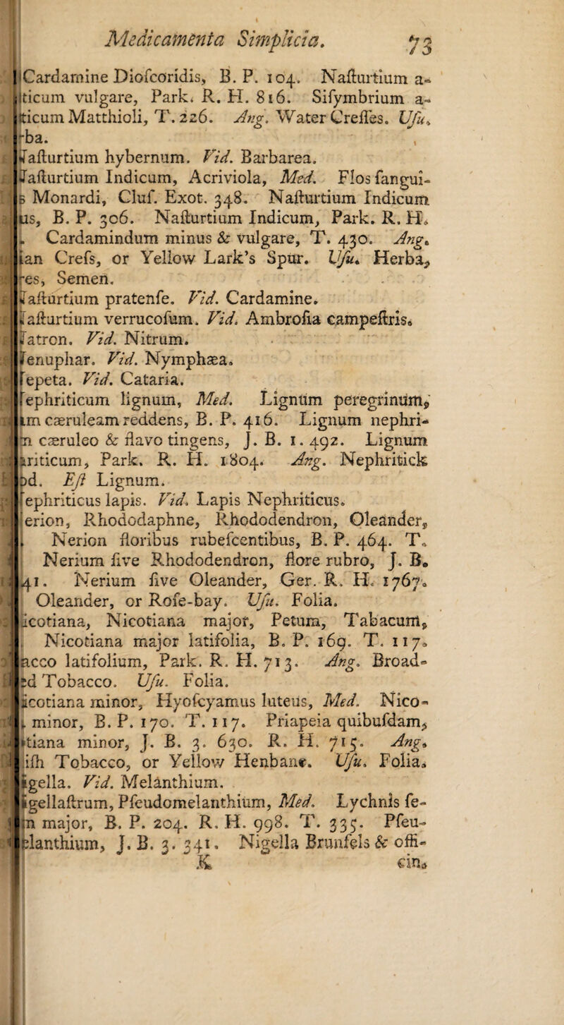 liCardamine Diofcondis, B.P. 104. Nadurtium a- ilticum vulgare, Park* R. H. 816. Sifymbrium a- tticumMatthioli, T. 226. Water Crefles. Vfu^ -ba. , ♦[afturtium hybernum, Vid. Barbarea. Jafturtium Indicum, Acriviola, Med, Flosfangm- B Monardi, Cluf. Exot. 348. Naftuitium Indicum us, B. P. 306. Nafturtium Indicum, Park, R. Ho . Cardamindum minus & vulgare, T. 430. Ang, ian Crefs, or Yeliow Lark’s Spur. Vfu, Herba^ j -es, Semen. iiafturtium pratenfe. Vid. Cardamine, ; iii afturtium verrucofum. Vid. Ambrofia campeflris» /atrcn. Vid. Nitrum. Jenupliar. Vid. Nymphsea. fepeta. Vid. Cataria. fephriticum lignum, Med. Lignum peregrinum^ im caeruleam reddens, B. P. 416. Lignum nephri- 11 caeruleo & flavo tingens, J. B. i. 492. Lignum ariticum, Park. R. H. 1804. Ang. Nepliritick Dd. Eji Lignum. ii fephriticus lapis. Pld. Lapis Nephriticus, i 'erion, Rhododaphne, Rhododendron, Oleander, , Nerion floribus rubefcentibus, B. P. 464. T.. Nerium five Rhododendron, flore rubro, J. B. ; 41. Nerium five Oleander, Ger. R. H.f 17670 Oleander, or Rofe-bay. Ufu. Folia, icotiana, Nicotiana major, Petum, Tabacum, I . Nicotiana major latifolia, B. P. 169. T. 1170 i ncco latifolium, Park. R. H, 713. Ang. Broad« 'ied Tobacco. Ufu. Folia. ' icotiana minor, Hyofcyamus luteus, Med. Nico- ' ^ minor, B. P. 170. T. 117. Priapeia quibufdam^ itiana minor, J. B, 3. 630. R. H. 715* Ang^ i 'ifh Tobacco, or Yeliow Henbane. Ufu. Folia, sgella. Vid. Melanthium. ligellaftrum, Pfeudomelanthium, Med. Lychnis fe- ' :n major, B. P. 204. R. H. 998. T. 335. Pfeu-  felanthium, J. B. 3. 341. Nigella Brunfels & offi-