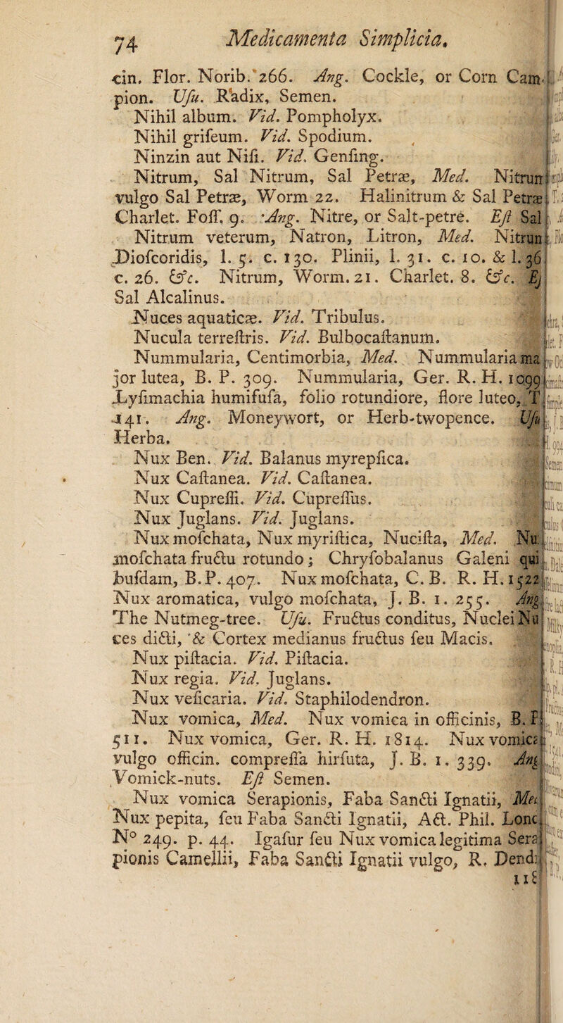\ cin. Flor. Norib. 266. Ang, Cockle, or Corn Cam- pion. Vfu. R'adix, Semen. Nihil album. Vid. Pompholyx. Nihil grifeum. Vid. Spodium. Ninzin aut Nili. Vid, Genling. Nitrum, Sal Nitrum, Sal Petrae, Med. Nitruni vulgo Sal Petr^, Worm 22. Halinitrum & Sal Petras- T ' Charlet. Foir. 9. 'Ang. Nitre, or Salt-petre. Eji Sah, Nitrum veterum, Natron, Litron, Med. Nitrunt JDiofcoridis, 1. 5. c. 130. Plinii, 1. 31. c. 10. & 1. 36: c. 26. dsfr. Nitrum, Worm. 21. Charlet. 8. ^c. Ej Sal Alcalinus. Nuces aquaticae. Vid. Tribulus. Nucula terreftris. Vid. Bulbocahanum. hij Nummularia, Centimorbia, Med. Nummularia jor lutea, B. P. 309. Nummularia, Ger. R. H. io99Ljjir Xyfimachia humifufa, folio rotundiore, flore luteo, TiUf .J41-. Ang. Moneywort, or Herb-twopence. Herba. I Nux Ben. TzV. Balanus myrepfica. . MieM Nux Caftanea. Vid. Caftanea. Nux CuprelTi. Vid. Cupreflus. ^ Imlui Nux Juglans. Vid. Juglans. Nuxmofchata, Nux myrillica, Nucilla, Med. anofchata fru£lu rotundo j Chryfobalanus Galeni Jbufdam, B.P. 407. Nuxmofchata, C.B. R. H. Nux aromatica, vulgo mofchata, J. B. i. 255. The Nutmeg-tree. Ufu. Fruftus conditus. Nuclei Nu ||^, tes didi, '& Cortex medianus frudus feu Macis. l 1' Nux piftacia. Pillacia. Nux regia. Vid, Juglans. Nux velicaria. Vid. Staphilodendron. k|i' Nux vomica, Med. Nux vomica in officinis, B. Fj 511. Nux vomica, Ger. R. H. 1814. Nux vomiC(!tJ'“ ,Vomick-nuts. EJi Semen. Nux vomica Serapionis, Faba Sandi Ignatii, Met Nux pepita, feu Faba Sandi Ignatii, Ad. Phil. LonCj ,^^ N° 249. p. 44. Igafur feu Nux vomica legitima Sera^ ■?^ pionis Camellii, Faba Sandi Ignatii vulgo, R» I)end;i Ili 1)4