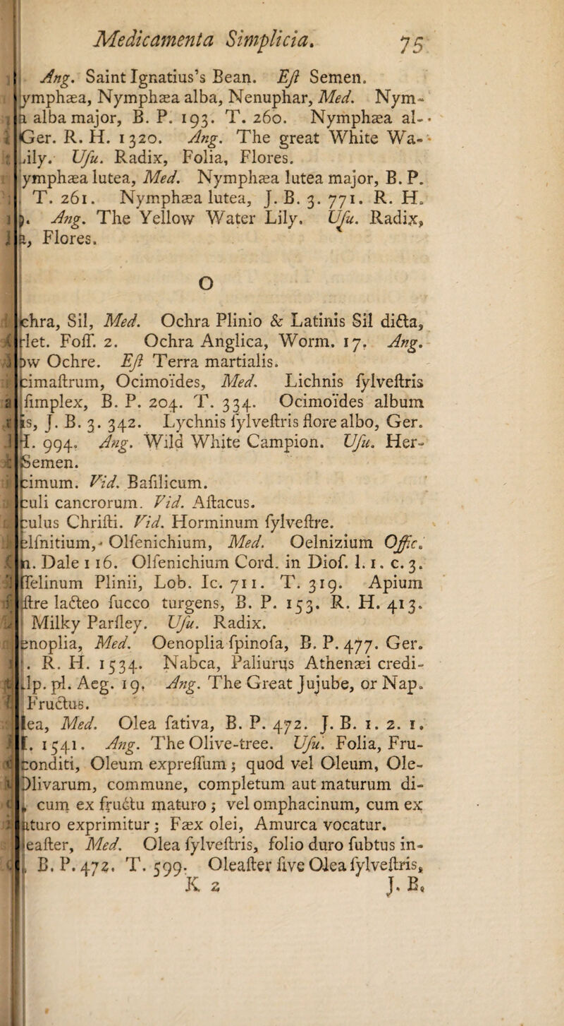 l i 1 i Medicamenta Simplicia. 75 I i Ang. Saint Ignatius’s Bean. Eji Semen, ymphaea, Nymphaea alba, Nenuphar, Med. Nym-' ti alba major, B. P. 193. T. 260. Nymphsa al-* IGer. R. H. 1320. Ang, The great White Wa- * lily. Ufu. Radix, Folia, Flores, ymphaea lutea, Med. Nymph^a lutea major, B. P. t T. 261. Nymphaea lutea, J. B. 3. 771. R. H. L Ang. The Yellow Water Lily. Vfu. Radix, p, Flores. O hra. Sil, Med. Ochra Plinio & Latinis Sil di6la, let. Foff. 2. Ochra Anglica, Worm. 17, Ang, w Ochre. EJi Terra martialis. imaftrum, Ocimoides, Med. Lichnis lylveftris fimplex, B. P. 204. T. 334. Ocimoides album s, J. B. 3. 342. Lychnis lylveftris flore albo, Ger. 994, Ang. Wild White Campion. Ufu. Her- emen. imum. Vid. Bafllicum. uli cancrorum. Vid. Aftacus. ulus Chrifti. Vid. Horminum fylveftre. Ifnitium,' Olfenichium, Med. Oelnizium Offic, Dale 116. Olfenichium Cord. in Diof. 1.1, c. 3. elinum Plinii, Lob. Ic. 711. T. 319. Apium f:re lafteo fucco turgens, B. P. 153. R. H. 413. Milky Parfley. Ufu. Radix, fenoplia, Med. Oenoplia fpinofa, B. P. 477. Ger. L R. H. 1534. Nabca, Paliurns Athenaei credi- ^Ip. pl. Acg. 19, Ang. The Great Jujube, or Nap. ‘Fructus. iea, Med. Olea fativa, B. P. 472. J. B. 1.2. i. l. 1541. A7ig. The Olive-tree. Ufu. Folia, Fru- tonditi. Oleum expreffum j quod vel Oleum, Ole- plivarum, commune, completum aut maturum di- curn ex frudtu maturo; vel omphacinum, cum ex ,turo exprimitur; Faex olei. Amurca vocatur, eafter, Med. Olea fylveftris, folio duro fubtus in- B.P. 472. T. 599. Oleafter five Oleafylveflris, X 2 J. B,