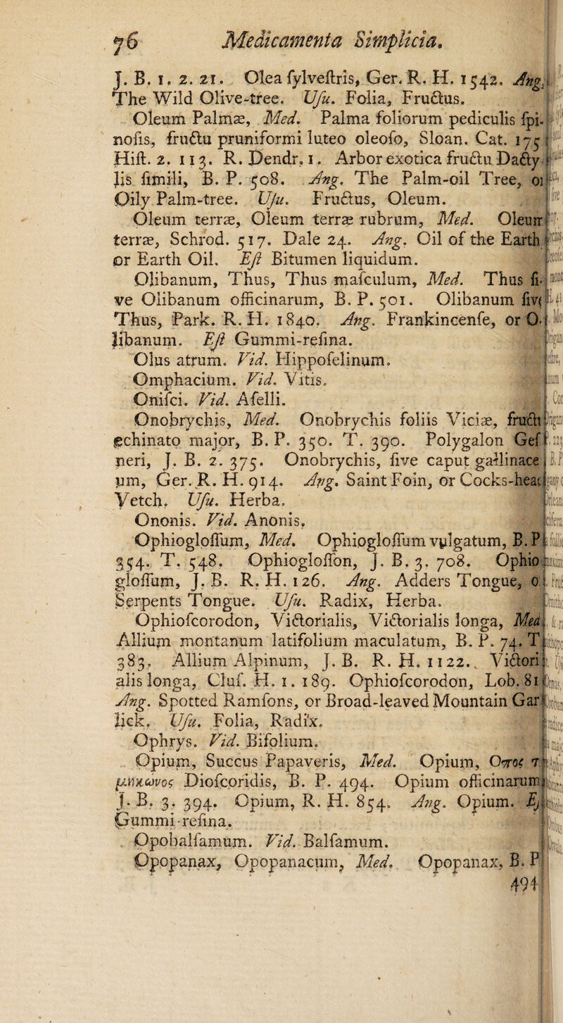 J. B. I. 2. 21. Oleafylveftrls, Ger.R. H. 1542, Ang.x '' The Wild Olive-tree. Ufu. Folia, Fruftus. Oleum Palm^, Med, Palma foliorum pediculis fpi- i ,, nofis, fruflu pruniformi luteo oleofo, Sloau. Cat. Hift. 2. 113. R. Dendr, i. Arbor exotica fruftu Dafty Jis fimili, B. P. 508. The Palm-oil Tree, 01 Oily Palm-tree. L^u. Fruftus, Oleum. Oleum terrae. Oleum terrap rubrum, M^d. Oleuir terrae, Schrod. 517, Dale 24. Oil of the Earth; l' or Earth Oil. Bitumen liquidum. Olibanum, Thus, Thus mafculum, Med. Thus fi- ve Clibanum officinarum, B. P. 501. Olibanum fiv( Thus, Park. R.H. 1840, Frankineenfe, or 0.; libanum. Bjt Gummi-relina. Olus atrum, tdd. Flippofelinum. Omphacium. TzV. Vitis. Onifci. Afelli. Onobrychis, Med. Onobrychis foliis Viciae, frufti Ing! gchinato major, B. P. 350. T. 390. Polygalon Gef ri, J. B. 2. 375. Onobrychis, five caput gatlinace i, Ger. R.H. 914, SaintFoin, or Cocks-hea{iJB?( neri, jim, Vetch, Herba. : Ononis. Ftd. Anonis, afeni Ophioglpffum, Med. Ophipgloffium vylgatum, B. P if 354. T. 548, Ophiogloffon, J. B.3. 708. Ophio'ua gioffum, J-B. R.H. 126. Ang, Adders Tongue, 0; ,Ffa( Serpents Tongue. Ufu. Radix, Herba. ^ | Jfc ’ Ophiofeorodon, Viftprialis, Vi6lorialis longa, Md Allium montanum latifolium maculatum, B. P. 74. T: 383, Allium Alpinum, J. B. R.H. 1122., Vigori alis longa, Cluf. H. i. 189. Ophiofeorodon, Lob. 81 Ang. Spotted Ramfons, or Broad-leaved Mountain Gar: iick, Ufu. Folia, Radix Ophrys. Vid. Bifolium. Opium, Succus Papaveris, Med. Opium, t ^mcovo? Diofcpfidis, B. P. 494. Opium officinarum J. B, 3. 394. Opium, R. H. 854. Ang. Opium. Ej Gummi-refma. . Dpobalfamum. PV/ Balfamum. /t Ppppanax, Opopanacum, Med. Opopanax, B. P 49f ,22! N