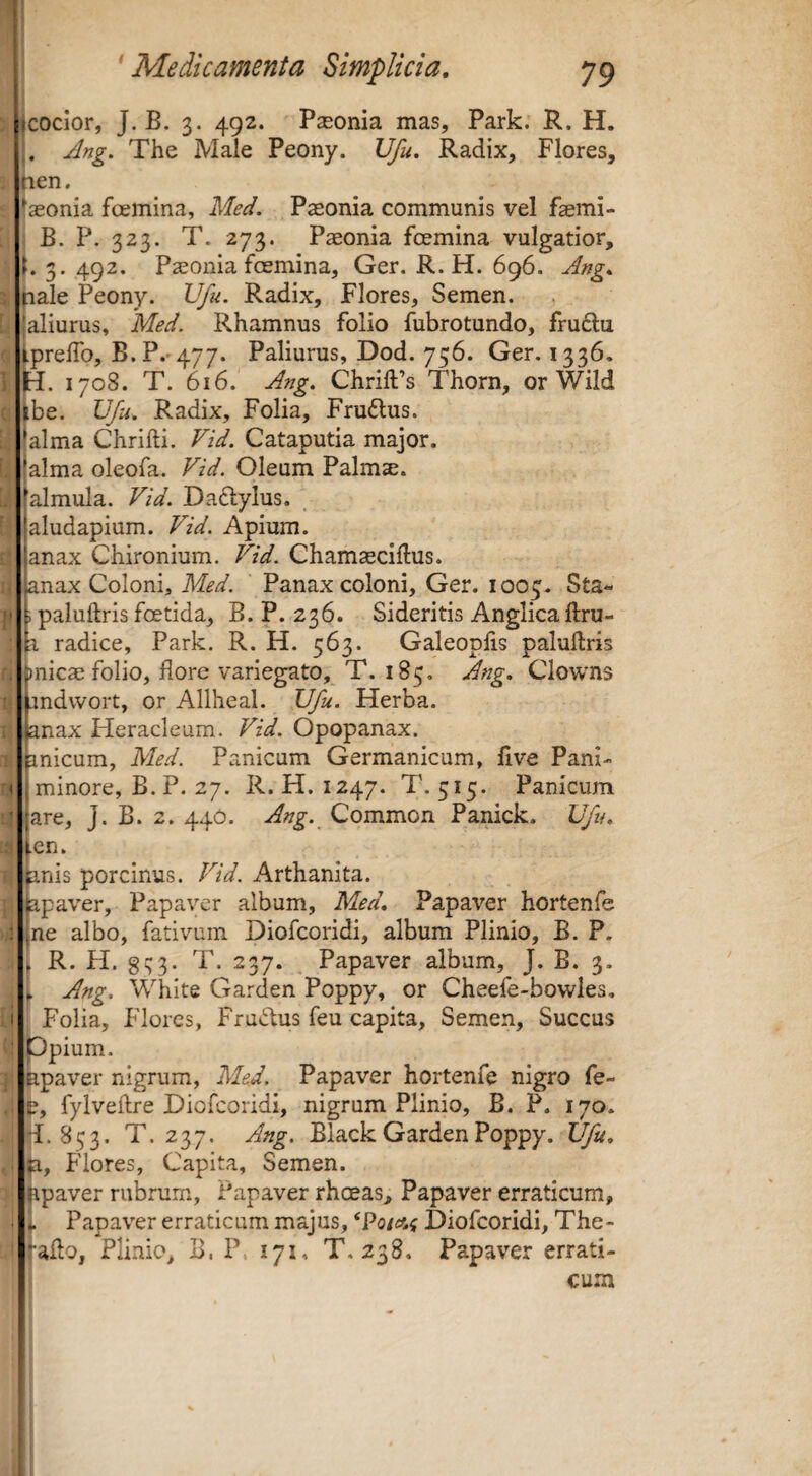 (tcocior, J. B. 3. 492. Paeonia mas, Park. R. H. .. Ang. The Male Peony. Ufu. Radix, Flores, aen. tseonia foemina, Med. Paeonia communis vel faemi- j B. P. 323. T. 273. Paeonia foemina vulgatior, i. 3. 492. Paeonia foemina, Ger. R.H. 696. Ang, pale Peony. Ufu. Radix, Flores, Semen. {aliurus, Med. Rhamnus folio fubrotundo, fru6la iprelTo, B. P.-477. Paliurus, Dod. 756. Ger. 1336. jH. 1708. T. 616. Ang. ChrilPs Thorn, or Wild >be. Ufu. Radix, Folia, Frudlus. (alma Chrifti. Vid. Cataputia major, jalma oleofa. Vid. Oleum Palmae. •almula. Vid. Daftylus. aludapium. Vid. Apium. anax Chironium. Vid. Chamaeciflus. knax Coloni, Med. Panax coloni, Ger. 1005. Sta- ; paluftris foetida, B. P. 236. Sideritis Anglica ftru- b. radice, Park. R. H. 563. Galeoplis paluftris j)nicae folio, flore variegato, T. 185, Ang, Clowns pndwort, or Allheal. Ufu. Herba. Janax Heracleum. Vid. Opopanax. pnicum, Med. Panicum Germanicum, flve Pani- I minore, B. P. 27. R. H. 1247. T. 515. Panicum jare, J. B. 2. 440. Ang. Common Panick. Ufu, fen. pnis porcinus. Vid. Arthanita. ppav^er, Papaver album, Med, Papaver hortenfe ^ne albo, fativum Diofeoridi, album Plinio, B. P. , R. H. gs;3. T. 237. Papaver album, J. B. 3. , Ang, White Garden Poppy, or Cheefe-bowles, Folia, Flores, Frudus feu capita. Semen, Succus Ppium. apaver nigrum, Med. Papaver hortenfe nigro fe- e, fylveftre Diofeoridi, nigrum Plinio, B. P. 170. 853. T. 237. Ang. Black Garden Poppy. Ufu, n. Flores, Capita, Semen. apaver rubrum. Papaver rhoeas. Papaver erraticum, - Papaver erraticum majus, Diofeoridi, The- ^afto, Plinio, B. P, 171, T. 238, Papaver errati¬ cum