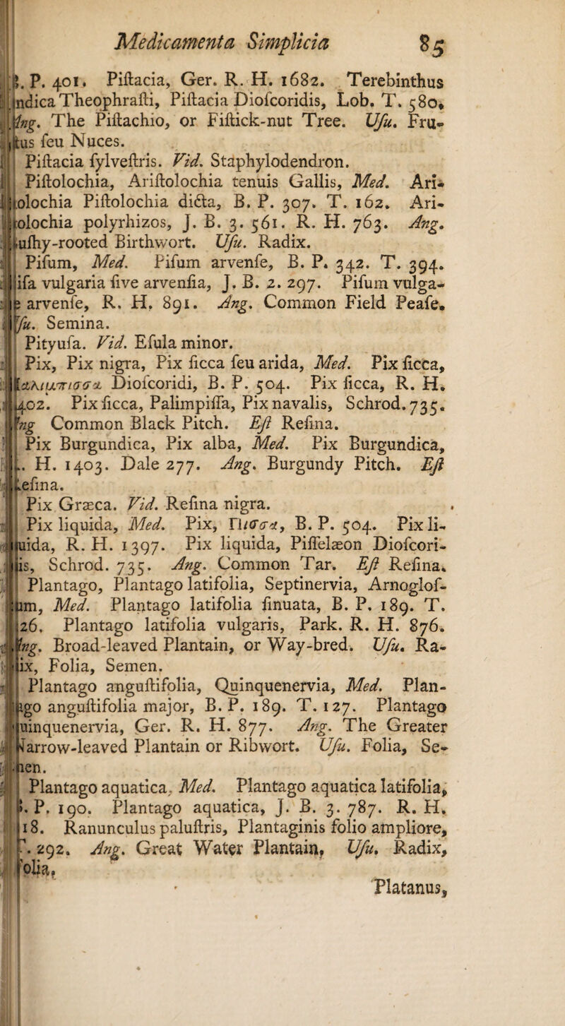 P, 401. Piftacia, Ger. R. H. 1682. Terebinthus ! jndicaTheophrafti, Piftacia Diofcoridis, Lob, T. 580* Slng. The Piftachio, or Fiftick-nut Tree. Vfu, Fru- jitus feu Nuces. . Piftacia fyIveftris. Vid. Staphylodendron. Piftolochia, Ariftolochia tenuis Gallis, Med. Ari* olochia Piftolochia didla, B. P. 307. T. 162* Ari- olochia polyrhizos, J. B. 3. 561. R. FI. 763. Ang, rulhy-rooted Birthwort. IJfu. Radix. Pifum, Med. Pifum arvenfe, B. P. 342. T. 394. pfa vulgaria ftve arvenfta, J. B. 2. 297. Pifum vulga- arvenfe, R. H, 891. Ang. Common Field Peafe, Semina. j Pityufa. Vid. Efula minor. 1 Pix, Pix nigra, Pix ftcca feu arida, Med. Pix licca, Diofcoridi, B. P. 504. Pix ftcca, R. H. |i402. Pix ftcca, Palimpiifa, Pix navalis, Schrod.735. iftig Common Black Pitch. Eji Refina. Pix Burgundica, Pix alba, Med. Pix Burgundica, H. 1403. Dale 277. A?ig. Burgundy Pitch. Eji ffljvefina. |i Pix Grasca. Vid. Reftna nigra. Pix liquida, Med. Pix, UiCa-ci, B. P. 504. Pixli- rtjimida, R. H. 1397. Pix liquida, Piffelaeon Diofcori- jiis, Schrod. 735. Ang. Common Tar. EJi Reftna* Plantago, Plantago latifolia, Septinervia, Arnoglof- ' :um, Med. Plantago latifolia fmuata, B. P. 189. T. i26. Plantago latifolia vulgaris, Park. R. H. 876. . ^ng. Broad-leaved Plantain, or Way-bred* XJfu, Ra- J,;tlix, Folia, Semen. ti Plantago anguftifolia, Quinquenervia, Med. Plan- !|igo anguftifolia major, B. P. 189. T. 127. Plantago ■'iuinquenervia, Ger. R. H. 877. Ang. The Greater karrow-leaved Plantain or Ribvvort. Ufu. Folia, Se- ; nen. Plantago aquatica, Med. Plantago aquatica latifolia, w. P. 190. Plantago aquatica, J. B. 3. 787. R. H. nS. Ranunculus paluftris. Plantaginis folio ampliore, h 292, Ang. Great Water Plantain, Ufu, Radix, « t ♦ . ‘oha. Platanus,