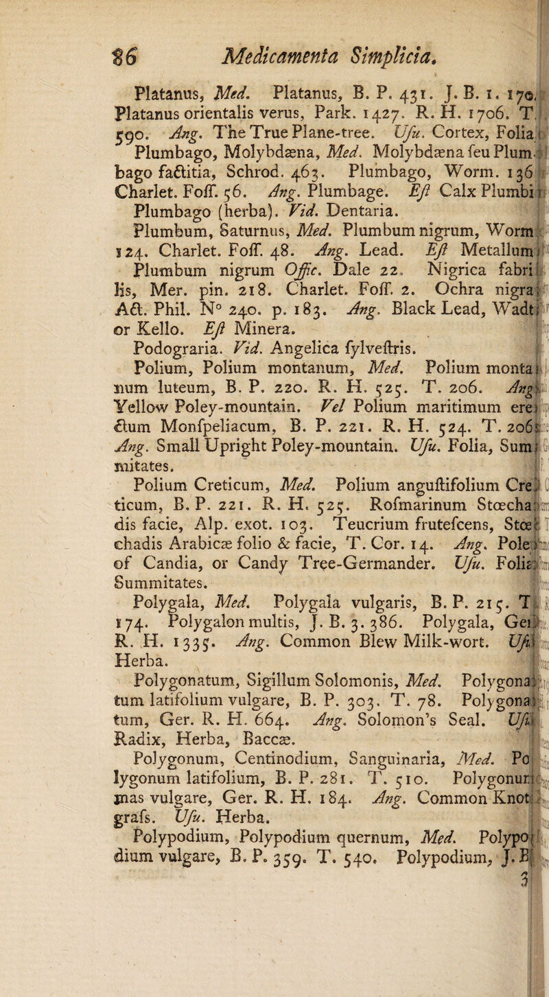 Platanus, Med. Platanus, B. P. 431. J. B. i. 170. platanus orientalis verus, Park. 1427. R. H. 1706. T, 590. TheTruePlane-tree. Ufu. Cortex, Folia 1 Plumbago, Molybdaena, Med, Molybdaena feu Plumc bago faftitia, Schrod. 463. Plumbago, Worm. 136 Charlet. FolT. 56. Plumbage. ^ Calx Plumbi 1 Plumbago (herba). Vid. Dentaria. Plumbum, Saturnus, Med. Plumbum nigrum, Worm; 324. Charlet. FolT. 48. Lead. Metallum Plumbum nigrum O^c. Dale 22. Nigrica fabri 1' Hs, Mer. pin. 218. Charlet. Foff. 2. Ochra nigra; A6t. Phil. N° 240. p. 183. Ang. Black Lead, Wadtf or Kello. EJi Minera. Podograria. Vid. Angelica fylveftris. i Polium, Polium montanum, Med. Polium montarj. iium luteum, B. P. 220. R. H. 523. T. 206. Yellow Poley-mountain. Vel Polium maritimum ere £lum Monfpeliacum, B. P. 221. R. H. 524. T. 2o6E!e Ang. SmaliUpright Poley-mountain. Ufu. Folia, Sumi Gi mitates. |f’ Polium Creticum, Med. PoHum anguftifolium Cre#C ticum, B. P. 221. R. H. 523. Rofmarinum Stoecha'’' dis facie, Alp. exot. 103. Teucrium frutefcens, Stce chadis Arabicae folio & facie, T. Cor. 14. Ang. Pole; of Candia, or Candy Tree-Germander. Ufu. Folit Summitates. Polygala, Med. Polygala vulgaris, B. P. 213. T^, 174. Polygalonmultis, J. B. 3. 386. Polygala, Gei R. ,H. 1335* Ang. Common Blew Milk-wort. Herba. Polygonatum, Sigillum Solomonis, Med. PoIygona| tum latifolium vulgare, B. P. 303. T. 78. Polygonal tum, Ger. R. H. 664. Ang. Solomon’s Seal. Z7/^a Radix, Herba, Baccse. Polygonum, Centinodium, Sanguinaria, Med. Po| lygonum latifolium, B. P. 281. T. 510. Polygonuri mas vulgare, Ger. R. H. 184. Ang. Common Knot5 grafs. Ufu. Herba. Polypodium, Polypodium quernum, Med. Polypopi, dium vulgare, B. P. 359. T. 540, Polypodium, 3f-:'