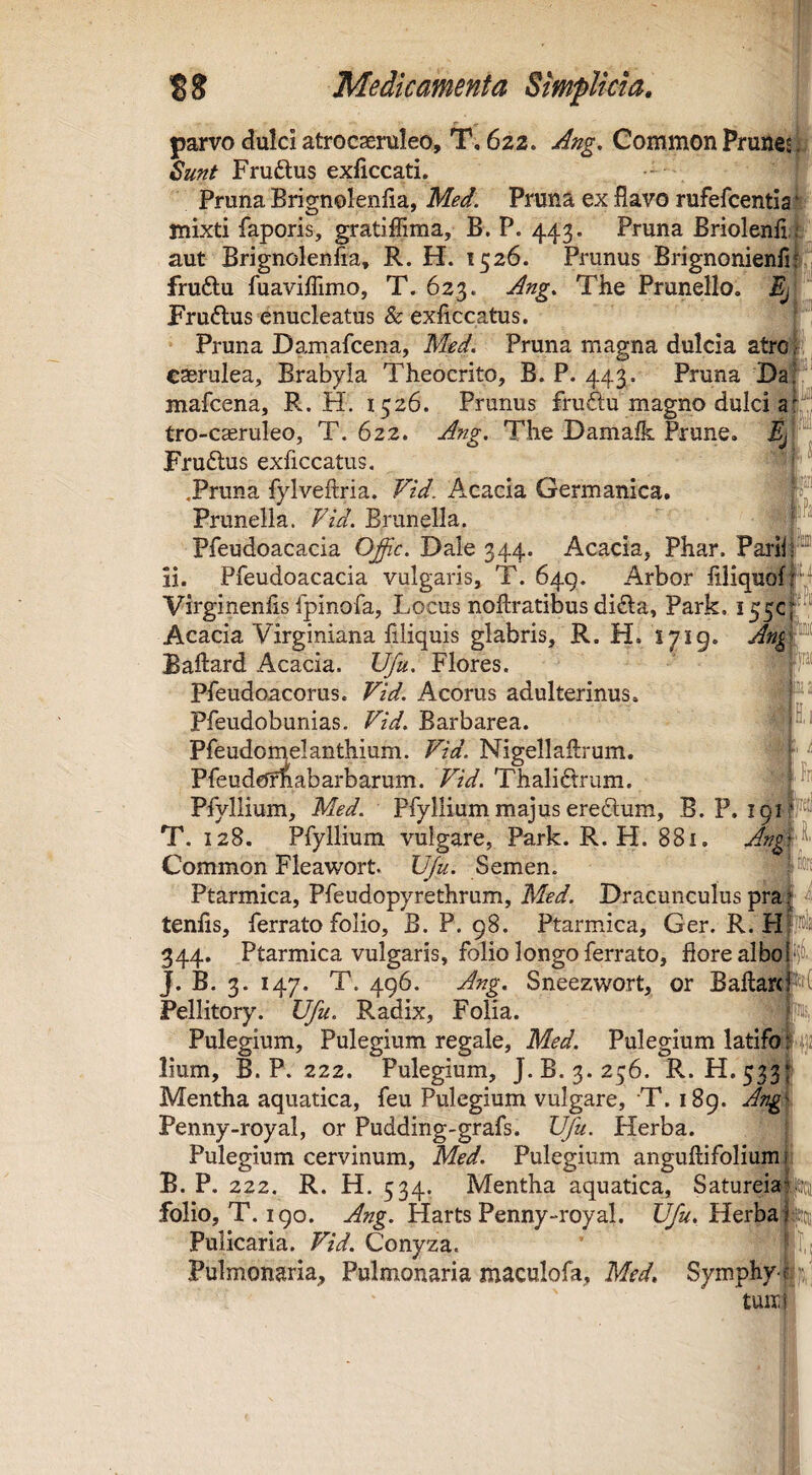 I n Medicamenta SmpUcta. parvo dulci atrocsenileo, T, 622. Ang. Common Prunejp Fruftus exficcati. - Pruna Brignolenfia, Med. Pruna ex flavo rufefcentiaji mixti faporis, gratiflima, B. P. 443. Pruna Briolenli aut Brignolenfta, R. H. 1526. Prunus Brignonienfi4. fruftu fuaviflimo, T. 623. Ang, The Prunello. Frudlus enucleatus & exficcatus. Pruna Damafcena, Med. Pruna magna dulcia atro caerulea, Brabyla Theocrito, B. P. 443. Pruna'DaP' mafcena, R. H. 1526. Prunus fruftu magno dulci a tro-casruleo, T. 622. Ang. The Damafk Prune. i| • . Fru6tus exficcatus, ■ .Pruna fylveftria. Vid. Acacia Germanica. Prunella. Fid. Brunella. Pfeudoacacia Ojic. Dale 344. Acacia, Phar. PariiP ii. Pfeudoacacia vulgaris, T. 649. x4rbor flliquofl*^ Virginenfls fpinofa. Locus noftratibus di£la, Park. 155C Acacia Virginiana Aliquis glabris, R. H. S719. Ang f^ Baftard Acacia. Ufu. Flores. ' V Pfeudoacorus. Acorus adulterinus. Pleudobunias. Fid. Barbarea. * Pfeudomelanthium. Nigellaftrum. f' Pfeudeffiabarbarum. Fid. Thaliftrum. Pfyllium, Med. Pfyllium majus eredum, B. P. T. 128. Pfyllium vulgare, Park. R. H. 881. An^i;^' Common Fleawort. U/u. Semen. Ptarmica, Pfeudopyrethrum, Med. Dracunculus praf ^ tenfls, ferrato folio, B. P. 98. Ptarmica, Ger. R. Hpis 344. Ptarmica vulgaris, folio longo ferrato, flore albo jfi^- J. B. 3. 147. T. 496. Ang. Sneezwort, or Ballare Pellitory. Ufu. Radix, Folia. j'i): Pulegium, Pulegium regale, Med. Pulegium latifo f‘|]2 lium, B. P. 222. Pulegium, J.B. 3.256. R.. H.533: Mentha aquatica, feu Pulegium vulgare, T. 189. Ang. Penny-royal, or Puddirig-grafs. Ufu. Herba. Pulegium cervinum, Med. Pulegium anguftifoliumii B. P. 222. R. H. 534. Mentha aquatica, Satureiapej folio, T. 190. Harts Penny-royal. Herba ret Pulicaria. Fid. Conyza. ’ Pulmonaria, Pulmonaria maculofa, Med, Symphy-f;:?,; tuni