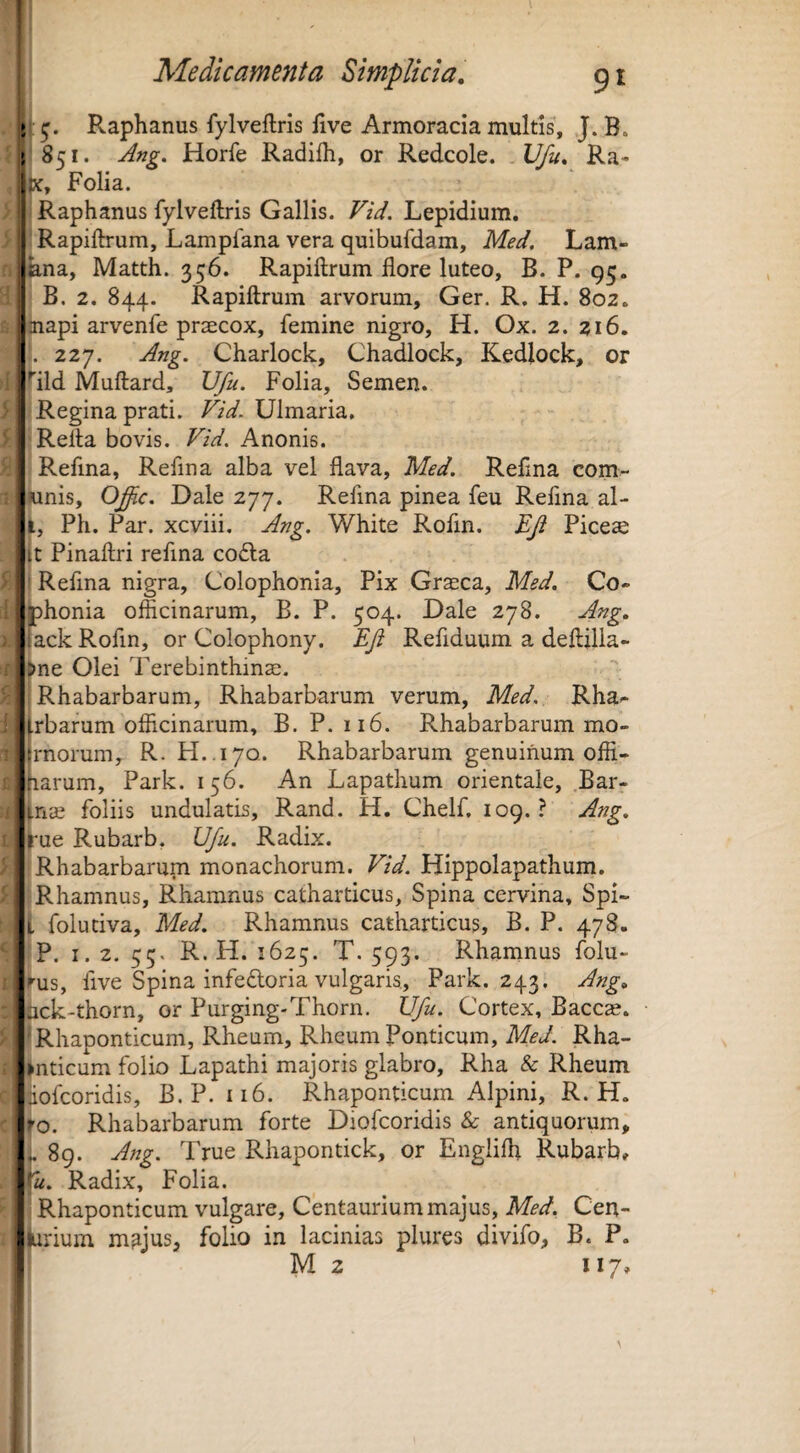 Raphanus fylveftris five Armoracia multis, J. B. 851. Ang. Horfe Radiih, or Redcole. Ufu* Ra- X, Folia. Raphanus fylveftris Gallis. Vid. Lepidium. Rapiftrum, Lamplana vera quibufdam, Med, Lam- ana, Matth. 356. Rapiftrum flore luteo, B. P. 95. B. 2. 844. Rapiftrum arvorum, Ger. R, H. 802. napi arvenfe praecox, femine nigro, H. Ox. 2. 216. , 227. Ang. Charlock, Chadlock, Kedlock, or ild Muftard, Vfu. Folia, Semen. Regina prati. Vid. Ulmaria, Refla bovis. Vid. Anonis. Refina, Reflna alba vel flava, Med. Reflna com- xinis, Offic. Dale 277. Refina pinea feu Refina al- Ph. Par. xcviii. Ang. White Rofin. EJl Pices (t Pinaflri refina codla i Refina nigra, Colophonia, Pix Grsca, Med. Co- bhonia officinarum, B. P. 504. Dale 278. Ang. fack Rofin, or Colophony. EJi Refiduum a deftilla- )ne Olei Terebinthins. Rhabarbarum, Rhabarb-arum verum, Med. Rha^ rbarum officinarum, B. P. 116. Rhabarbarum mo- rnorum, R. H..170. Rhabarbarum genuinum offi- larum, Park. 156. An Lapathum orientale, Bar- ins foliis undulatis, Rand. H. Chelf. 109. ? Ang. ^ue Rubarb, Ufu. Radix. i Rhabarbarum monachorum. Vid. Hippolapathum. r Rhamnus, Rhamnus catharticus. Spina cervina, Spi- i folutiva, Med. Rhamnus catharticus, B. P. 47S. |P. I. 2. 55. R. H. 1625. T. 593. Rhamnus folu- rus, five Spina infedloria vulgaris, Park. 243. Ang. ck-thorn, or Purging-Thorn. Ufu. Cortex, Baccse. jRhaponticum, Rheum, Rheum Ponticum, Med. Rha- ^nticum folio Lapathi majoris glabro, Rha & Rheum jiofcoridis, B.P. ii6. Rhaponticum Alpini, R. H. Rhabarbarum forte Diofcoridis & antiquorum, ,89. Ang. True Rhapontick, or Englifli Rubarb, J-o. 5, !'«. Radix, Folia. I Rhaponticum vulgare, Centauriummajus, Med. Cen- Wium m^jus, folio in lacinias plures divifo, B. P. M 2 117.