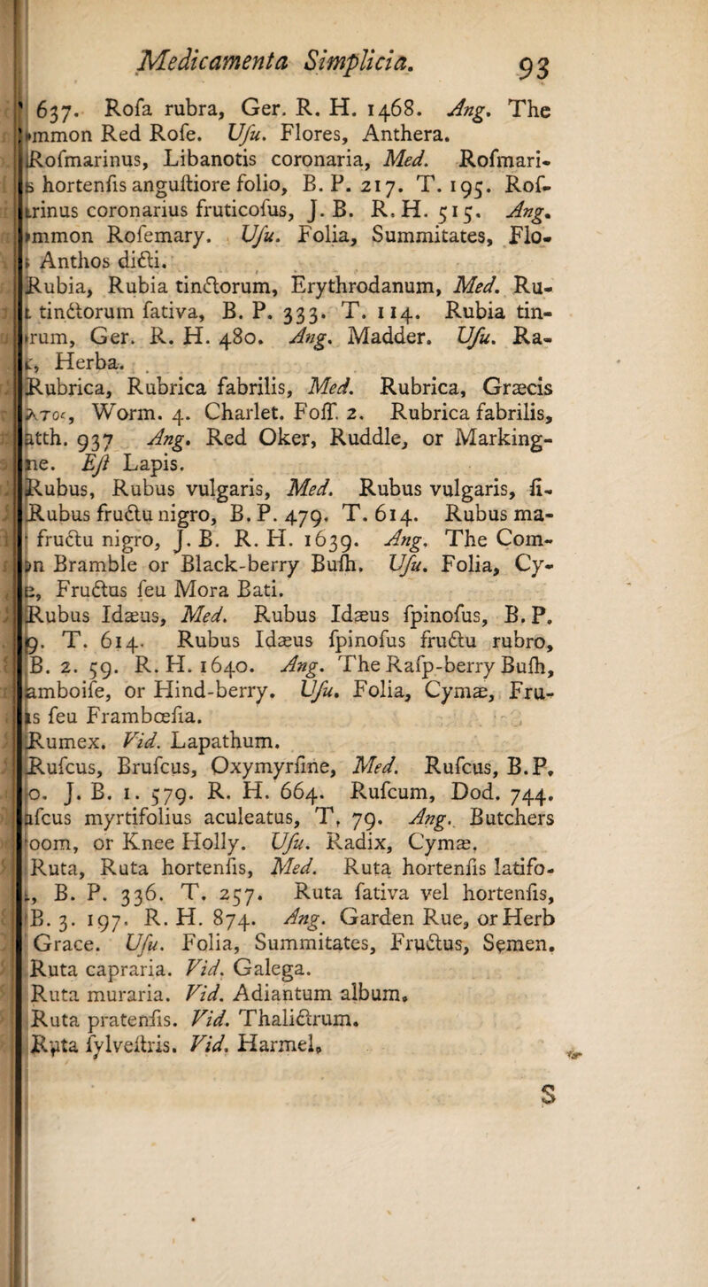 637. Rofa rubra, Ger. R. H. 1468. Ang. The ) ^mmon Red Rofe. Ufu. Flores, Anthera. jRofmarinus, Libanotis coronaria, Med. Rofmari- ^ hortenfis anguftiore folio, B. P. 217, T. 195. Rof- t^rinus coronarius fruticofus, J. B. R.H. 515, Ang. ^mmon Rofemary. IJfu. Folia, Summitates, Flo- i Anthos difti. t ■ jRubia, Rubia tinflorum, Erythrodanum, Msd. Ru- l tindlorum fativa, B. P. 333. T. 114. Rubia tin- »rum, Ger. R. H. 480. Ang. Madder. U/u. Ra- t:. Herba. Rubrica, Rubrica fabrilis, Med. Rubrica, Graecis ?k7oc, Worm. 4. Charlet. FolT. 2. Rubrica fabrilis, fetth. 937 Ang. Red Oker, Ruddle, or Marking- 3ie. Ejt Lapis. jRubus, Rubus vulgaris, Med. Rubus vulgaris, li- Rubus fru6lu nigro, B. P. 479. T. 614. Rubus ma- I fruftu nigro, J. B. R. H. 1639. Com- 6>n Bramble or Black-berry Bufti. U/u. Folia, Cy- e, Frudlus feu Mora Bati. Rubus Idaeus, Med. Rubus Idaeus fpinofus, B. P. lj9. T. 614. Rubus Idaeus fpinofus fru6lu rubro, ,B. 2. 59. R.H. 1640. Ang. TheRafp-berryBulh, iamboife, or Hind-berry. Ufu. Folia, Cymae, Fru- ^s feu Framboefia. Rumex. Vid. Lapathum. ufcus, Brufcus, Oxymyrfne, Med. Rufcus, B.P, o. J. B. I. 579. R. H. 664. Rufcum, Dod. 744, ifcus myrtifolius aculeatus, T. 79. Ang._ Butchers oom, or Knee Flolly. Ufu. Radix, Cymae, i Ruta, Ruta hortenfis, Med. Ruta hortenfis latifo- t, B. P. 336. T. 257. Ruta fativa vel hortenfis, fB. 3. 197. R. H. 874. Ang. Garden Rue, orHerb ! Grace. Ufu. Folia, Summitates, FTmSlus, Semen, Ruta capraria. Vid. Galega. Ruta muraria. Vid. Adiantum album, iRuta pratenfis. Vid. Thali£lrum. piRpta fylveitris. Vid. HarmeL nr s