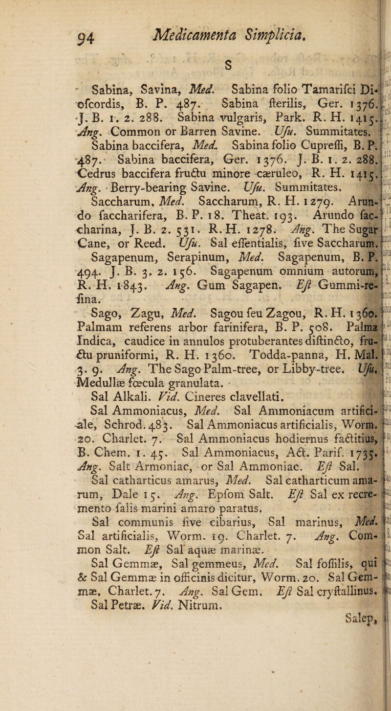 I II ,212 Fo, iilffi itD aS ■ Sabina, S a vina, Me^. Sabina folio Tamarifci Db ofcordis, B. P. 487. Sabina fterilis, Ger. 1376. •J. B. I. 2. 288. Sabina vulgaris, Park. R. H. 1415. Common or Barren Savine. U/u. Summitates. Sabina baccifera, Me£ Sabina folio Cuprefli, B. P. •487.• Sabina baccifera, Ger. 1376. J. B. i. 2. 288. Cedrus baccifera frudtu minore caeruleo, R. H. 1415! ^ng. ■ Berry-bearing Savine. Ufu. Summitates. ^ Saccharum, Saccharum, R. H. 1279. Arun¬ do faccharifera, B. P. 18. Theat. 193. Arundo fac- charina, J. B. 2. 531. R.H. 1278. j^ng. The Sugar Cane, or Reed. Ufu. Sal effentiaiis, hve Saccharum. Sagapenum, Serapinum, Med. Sagapenum, B. P. ® 494. J. B. 3, 2. 156. Sagapenum omnium autorum, R. H. 1843. Jng, Gum Sagapen. EJi Gummi-re- iina. S Sago, Zagu, Med. SagoufeuZagou, R.H. 1360. Palmam referens arbor farinifera, B. P. 508. Palma Indica, caudice in annulos protuberantes diftinfto, fru- <ftu pruniformi, R.H. 1360. Todda-panna, H. Mal. 3.9. Jng. The Sago Palm-tree, or Libby-tree. Ufu Meduli® foecula granulata. Sal Alkali. P^id. Cineres clavellati. Sal Ammoniacus, Med. Sal Ammoniacum artifici-f*'!' -ale, Schrod.483. Sal Ammoniacus artificialis, Worm, 20. Charlet. 7. Sal Ammoniacus hodiernus faftitius, B. Chem. I. 43. Sal Ammoniacus, Adi. Parif. 1735» .^»g. Salt Armoniac, or Sal Ammoniac. Ef Sal. Sal catharticus amarus, Med. Sal catharticum ama-1 rum, Dale 15. Jfig. Epfom Salt. Ef Sal ex recre- mento falis marini amaro paratus. Sal communis five cibarius. Sal marinus, Med. Sal artificialis, Worm. ig. Charlet. 7. J77g. Com- S, mon Salt. Ef Safaqu® marin®. Sal Gemm®, Sal gemmeus, Med. Sal fofiilis, qui & Sal Gemm® in officinis dicitur, Worm. 20. Sal Gem-1 mae, Charlet. 7. jdng. Sai Gem. Sal cryftallinus , Sal Petrae. Nitrum. js Salep, || ifol y .1,
