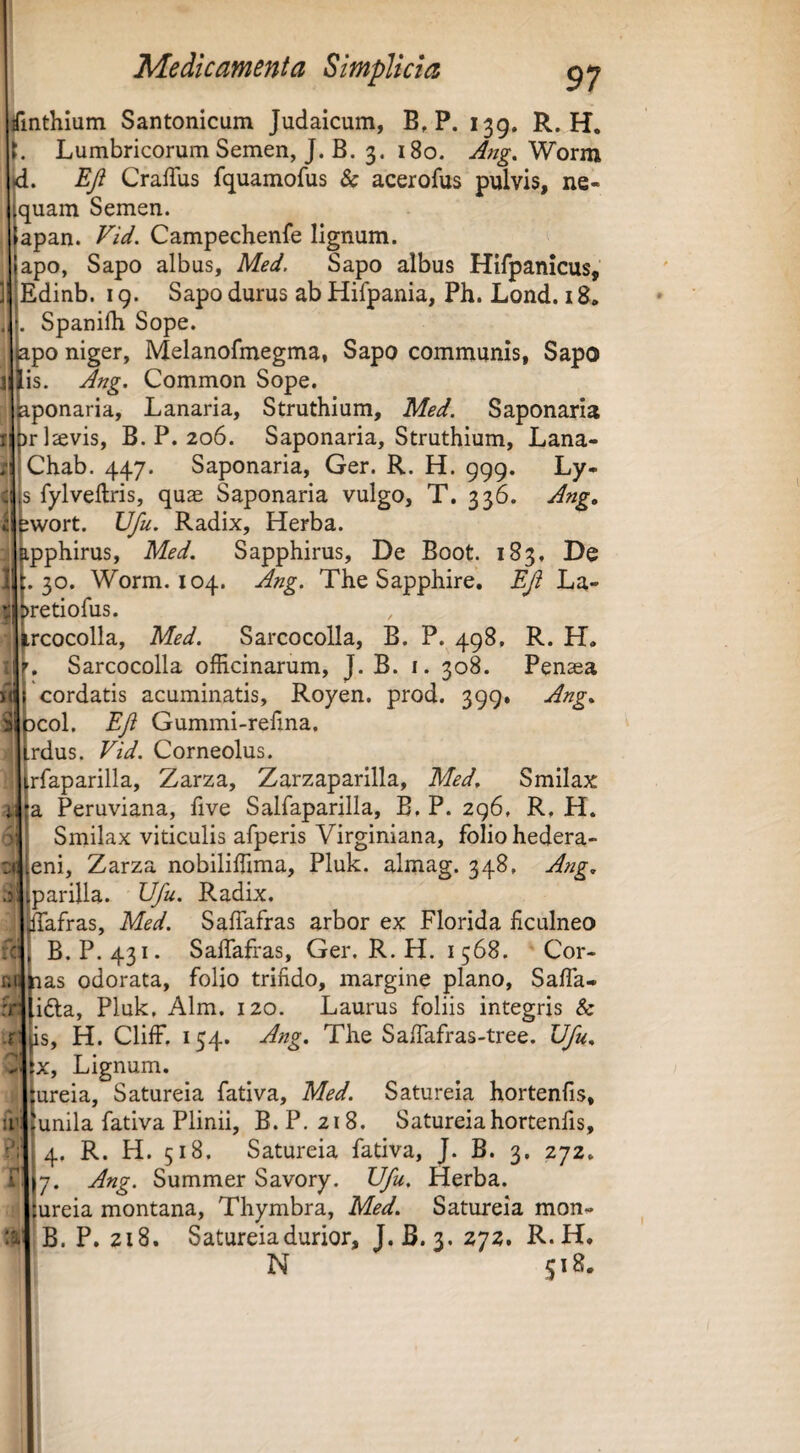 finthium Santonicum Judaicum, B, P. 139. R. H. i. Lumbricorum Semen, J. B. 3. 180. Ang, Worm jd. Eji CrafTus fquamofus & acerofus pulvis, ne¬ quam Semen. apan. Campechenfe lignum, apo, Sapo albus, Med. Sapo albus Hifpanicus, Edinb. 19. Sapo durus ab Hifpania, Ph. Lond, 18, Spanifh Sope. po niger, Melanofmegma, Sapo communis, Sapo is. Ang. Common Sope. aponaria. Lanaria, Struthium, Med. Saponaria )r]£evis, B. P. 206. Saponaria, Struthium, Lana- Chab. 447. Saponaria, Ger. R. H. 999- Ly. s fylveftris, quae Saponaria vulgo, T. 336. Ang, wort. Ufu. Radix, Herba, pphirus, Med. Sapphirus, De Boot. 183, De .30. Worm. 104. Ang. The Sapphire. EJi La- retiofus. rcocolla, Med. Sarcocolla, B. P. 498, R. H. Sarcocolla officinarum, J. B. i. 308. Penaea cordatis acuminatis, Royen. prod. 399. Ang. coi. EJi Gummi-refina, rdus. Vid. Corneolus. rfaparilla, Zarza, Zarzaparilla, Med. Smilax a Peruviana, five Salfaparilla, B. P. 296, R, H. Smilax viticulis afperis Virginiana, folio hedera- eni, Zarza nobiliffima, Pluk. almag. 348, Ang. iC' .r lU parilia. Ufu. Radix. ffafras, Med. SafTafras arbor ex Florida ficulneo B. P. 431. SafTafras, Ger, R. H. 1568. Cor- niilias odorata, folio trifido, margine plano, Saffa- fri .ifta, Pluk, Alm. 120. Laurus foliis integris & is, H. ClifF, 154. Ang. The SafTafras-tree. Ufu. X, Lignum. ureia, Satureia fativa, Med. Satureia hortenfis, unila fativa Plinii, B. P. 218. Satureia hortenfis, 4, R. H. 518. Satureia fativa, J. B. 3. 272. 7. Ang. Summer Savory. Ufu. Herba, ureia montana, Thymbra, Med. Satureia mon- B. P. 218. Satureia durior, J. B. 3. 272. R.H, N S18.