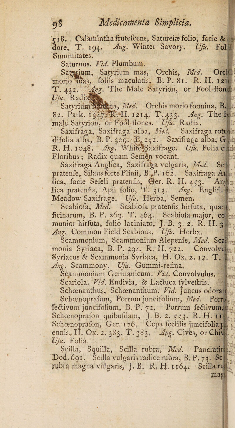 518, Calamintha frutefcens, Satureiae folio, facie dore, T. 194. A?ig. Winter Savory. JJfu. Folj- Sammitates, Saturnus. Vid. Plumbum. Sa^Jl^um, Satyriam mas, Orcbis, Med. morio ^m^s, 43^’ v/ Radi foliis maculatis, B. P. 81. R. H. laip {ng. The Male Satyrion, or Fool-ftonfeo Vfu. Satyrium^l^Sma, Orchis morio fcemina, B. 82. Park. 1214. T. 433. The lki;t£ male Satyrion, br Fdol-ftones. IJJu. Radix. ‘ ito Saxifraga, Saxifraga alba, Med, Saxifraga rotu difolia alba, B. P. 309. TL 252. Saxifraga alba, G ‘ !eGi R. H. 1048. Ang. ^^hitejgaxifrage. Folia cij Floribus 1 Radix quam SertiSn vocant. Saxifraga Anglica, Saxifraga vulgaris, Med. Se:ij j,i pratenfe. Silaus forte Plinii, B.T** 162. Saxifraga Ai lica, facie Sefeli pratenhs, 0er. R. H. 453. An lica pratenlis, Apii folio, T. 313. Ang. Englifh Meadow Saxifrage. Vfu. Herba, Semen. Scabiofa, Med. Scabiofa pratenlis hirfuta, qu$ Fcinarum, B. P. 269. T. 464. Scabiofa major, ccs^ munior hirfuta, folio laciniato, J.B. 3.2. R. H. 3 Ang, Common Field Scabious, Vfu. Herba. Scammonium, Scammonium Alepenfe, Med. Sca monia Syriaca, B. P. 294. R. H. 722. Convolvill^jj Syriacus & Scammonia Syriaca, H, Ox. 2. 12. T. % Ang. Scammony. Vfu. Gummi-relina. ’ Scammonium Germanicum. Vid. Convolvulus. Scariola. Vid. Endivia, & Ladluca fylveftris. Schoenanthus, Schoenanthum. Vid. Juncus odorat Schcenoprafum, Porrum juncifolium, Med. Porr. feftivum juncifolium, B. P. 72. Porrum fedlivum Schoenoprafon quibufdam, J.B. 2. 553. R. H. ii Schcenoprafon, Ger, 176. Cepa feftilis juncifoliap ennis,, H. Ox. 2.383. T. 383. Apz* Cives, or Chiv Vfu. Folia. Scilla, Squilla, Scilla rubra, Med. Pancratii Hod.bqi. Scilla vulgaris radice rubra, B. P. 73. Sc jrubra jnagna vulgaris, J. B, R, H, 1164. Scilla ru mil Pai,