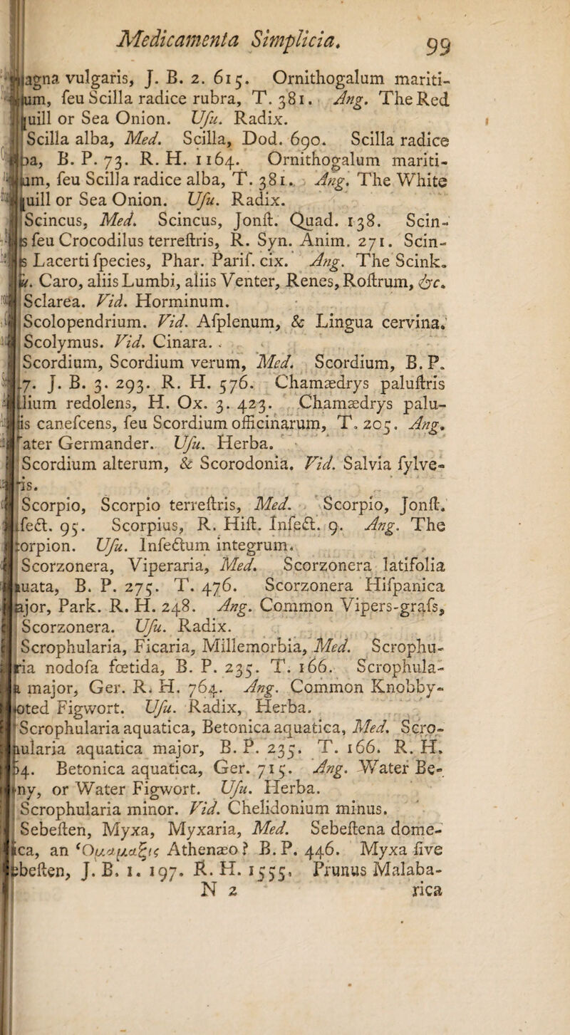 agna vulgaris, J. B. 2. 615. Ornithogalum mariti- m, feu Scilla radice rubra, T. 381. Ang. The Red uill or Sea Onion. Vfu. Radix. Scilla alba, Med. Scilla, Dod. 690. Scilla radice B. P. 73. R. H. 1164. Ornithogalum mariti- im, feu Scilla radice alba, T. 381. Ang. The White uill or Sea Onion. Ufu. Radix. Scincus, Med. Scincus, Jonft. Quad. 138. Scin- feu Crocodilus terreftris, R. Syn. Anim. 271. Scin- Lacerti fpecies, Phar. Parif. cix. Ang. The Scink. . Caro, aliis Lumbi, aliis Venter, Renes, Rohrum, Sclarea. Fid. Horminum. Scolopendrium. Fid. Afplenum, & Lingua cervina,’ Scolymus. Fid, Cinara. . Scordium, Scordium verum, Med. Scordium, B. P. 7. J. B. 3. 293. R. H. 576. Chamasdrys paluftris lium redolens, H. Ox. 3. 423. .Chamsedrys palu- canefcens, feu Scordium officinarum, T. 205. Ang, ^Kater Germander. Vfu. Herba. ' Scordium alterum, & Scorodonia. Fid. Salvia fylve- s. Scorpio, Scorpio terrehris, Med. ^Scorpio, Jond. fe6l. 93. Scorpius, R. Hift. Infeci. 9. Ang. The torpion. Vfu. Infedlum integrum* Scorzonera, Viperaria, Med. Scorzonera latifolia uata, B. P. 275. T. 476. Scorzonera Hifpanica jor, Park. R. H. 248. Ang. Common Vipers-grafs, Scorzonera. Vfu. Radix. Scrophularia, Ficaria, Millemorbia, Med. Scrophu- ia nodofa foetida, B. P. 235. T. 166. Scrophula- major, Ger. R* H. 764. Ang, Common Knobby- f^ted Figwort. Vfu. Radix, Herba, r ' Scrophularia aquatica. Betonica aquatica, 71'/^'^. Scro- hularia aquatica major, B. P. 235. T. 166. R. H. ^4. Betonica aquatica, Ger. 713. Ang. Watef Be- ny, or Water Figwort. Vfu. Herba. Scrophularia minor. Fid. Chelidonium minus. Sebehen, Myxa, Myxaria, Med. Sebeftena dome- jl ica, an Athenaeo? B.P. 446. Myxa five ebeften, J. B. i. 197. R. H. 1535. Prunus Malaba- N 2 rica
