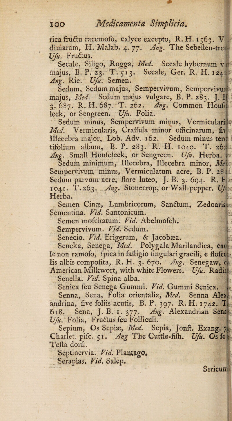 rica fruftu racemofo, calyce excepto, R.H. 1563. Vi'#' diniaram, H. Malab. 4. 77. -Ang. The Sebefl:en-tre|^ Vfu. Fruftus. J Secale, Siligo, Rogga, Med. Secale hybernum v ^ majus, B. P. 23. T. 513. Secale, Ger. R. H. 1243^^ Ang. Rie. Vfu. Semen. hf Sedum, Sedum majus. Sempervivum, Sempervivuife majus, Med. Sedum majus vulgare, B. P. 283. J. ijtS 3.687. R. H. 687; T. 262. Ang. Common Houfiftl leek, or Sengreen, Vfu. Folia. [ Sedum minus. Sempervivum minus. Vermiculari Med. Vermicularis, Craffula minor officinarum, ffipi Illecebra major, Lob. Adv. 162. Sedum minus tenf I tifolium album, B. P. 283. R. H. 1040. T. 26,“!® Ang. Small Houfeleek, or Sengreen. Vfu. Herba, pf Sedum minimum. Illecebra, Illecebra minor, Sempervivum minus. Vermiculatum acre, B. P. 28m: Sedum parvum acre, flore luteo, J. B. 3. 694. R. F,to 1041.. T.263. Ang. Stonecrop, or Wall-pepper. Vpm. Herba. {fsi Semen Cinae, Lumbricorum, Sanflum, Zedoaris te Sementina. Vid. Santonicum. i Semen mofchatum.. Vid. Abelmofch. [ S Sempervivum. Vid. Sedum. Senecio. Vid. Erigerum, & Jacobasa. Seneka, Senega, Med. Polygala Marilandica, caij le non ramofo, fpica in faftigio Angulari gracili, e flofcij lis albis compoAta, R.H. 3. 670. Ang. Senegaw, < American Milkwort, with white Flowers. Vfu. Radi; Senella. Vid. Spina alba. Senica leu Senega Gummi. Vid. Gummi Senica. Senna, Sena, Folia orientalia, Med. Senna Ales andrina. Ave foliis acutis, B. P. 397. R.H. 1742. 7 '618. Sena, J. E. i. 377. Ang. Alexandrian Sem Vfu. Folia, Frudus feu Folliculi. j Sepium, Os Sepiae, Med. Sepia, Jonft. Exang. 7 5, Charlet. pifc. 51. Ang The Cuttle-Alh. Vfu. Os fe Tefta dor A. Septinervia. Vid. Plantago# „ Serapias. Vid, Salep, Sericuir