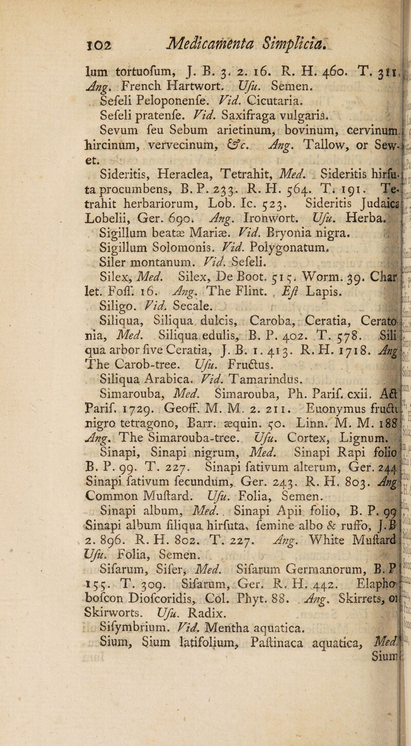 [i- !(l! Ium tortuofum, J. B. 34 2. 16. R. H. 460. T. 311, Ang. French Hartwort. Ufu. Semen. Sefeli Peloponenfe. Vid. Cicutaria. Sefeli pratenfe. Vid. Saxifraga vulgaris. Sevum feu Sebum arietinum^ bovinum, cervinum, hircinum, vervecinum, tAc. Ang. Tallow, or Sew et. Sideritis, Heraclea, Tetrahit, Med. Sideritis hirfu taprocumbens, B.P. 233. R. H. 564. T; 191. trahit herbariorum, Lob. Ic. 323. Sideritis JudaicaL Lobelii, Ger. 690. Ang. Ironwort. Ufu. Herba. Sigillum beate Marise. Vid. Bryonia nigra. Sigillum Solomonis. Vid. Poiygonatum. Siler montanum. Vid. Sefeli. Silex, Med. Silex, De Boot. 513. Worm. 39. Char,* p let. Foff. 16. A^ig. The Flint. . Ef Lapis. Siligo. Vid. Secale. Siliqua, Siliqua dulcis, Caroba, Ceratia, Cerate nia, Med. Siliqua edulis, B. P. 402. T. 378. Sili^^^^, qua arbor five Ceratia, J.B. 1.413. R.H. 1718. Ang^ The Carob-tree. Ufu. Frudlus. Siliqua Arabica. T/V. Tamarindus. . r Simarouba, Med. Simarouba, Ph. Parif. exii. Parif. 1729. GeofF. M. M. 2. 211. Euonymus frudr nigro tetragono, Barr. ^quin. 30. Linn. M. M. 188 Ang. The Simarouba-tree. Ufu. Cortex, Lignum. Sinapi, Sinapi nigrum, Med. Sinapi Rapi folio B. P. 99. T. 227. Sinapi fativum alterum, Ger. 244 Sinapi fativum fecundum, Ger. 243. R. H. 803. Ang. Common Muftard. Ufu. Folia, Semen. Sinapi album, Med., Sinapi Apii folio, B. P. Sinapi album filiqua, hirfuta, femine albo & rulFo, ]. B 2. 896. R. H. 802. T. 227. Ang. White Muftard Ufu. Folia, Semen. F Sifarum, Sifer^ Med. Sifarum Germanorum, B.P|: 135. T. 309. Sifarum, Ger. R. H. 442. Elapho^; bofeon Diofeoridis, Coi. Phyt. 88. Ang. Skirrets, oii t-v ■ ■Itiil Skirworts. Ufu. Radix. H Sifymbrium. Vid. Mentha aquatica. Sium, Sium latifolium, Pakinaca aquatica, Medf Sium I*